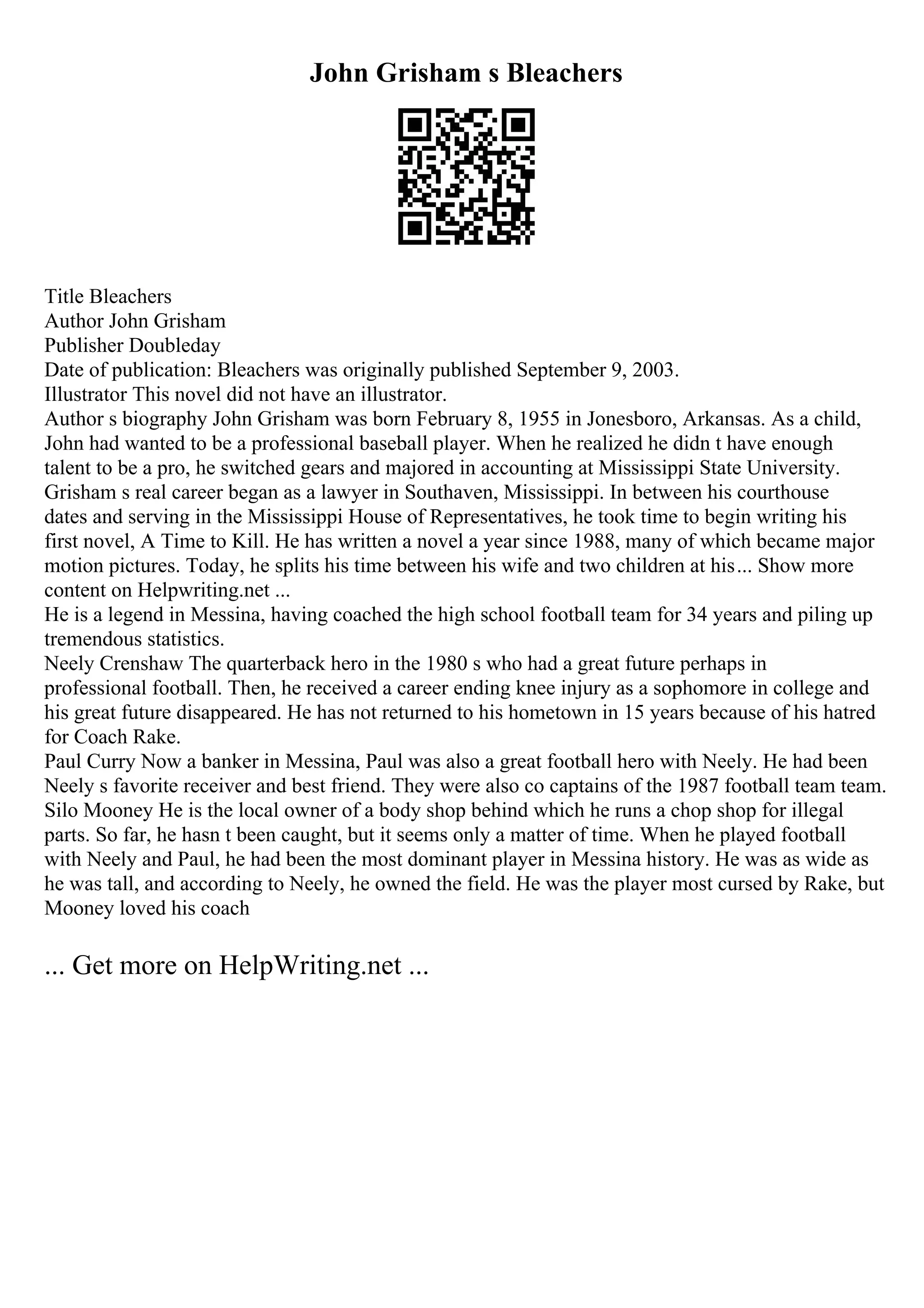 John Grisham s Bleachers
Title Bleachers
Author John Grisham
Publisher Doubleday
Date of publication: Bleachers was originally published September 9, 2003.
Illustrator This novel did not have an illustrator.
Author s biography John Grisham was born February 8, 1955 in Jonesboro, Arkansas. As a child,
John had wanted to be a professional baseball player. When he realized he didn t have enough
talent to be a pro, he switched gears and majored in accounting at Mississippi State University.
Grisham s real career began as a lawyer in Southaven, Mississippi. In between his courthouse
dates and serving in the Mississippi House of Representatives, he took time to begin writing his
first novel, A Time to Kill. He has written a novel a year since 1988, many of which became major
motion pictures. Today, he splits his time between his wife and two children at his... Show more
content on Helpwriting.net ...
He is a legend in Messina, having coached the high school football team for 34 years and piling up
tremendous statistics.
Neely Crenshaw The quarterback hero in the 1980 s who had a great future perhaps in
professional football. Then, he received a career ending knee injury as a sophomore in college and
his great future disappeared. He has not returned to his hometown in 15 years because of his hatred
for Coach Rake.
Paul Curry Now a banker in Messina, Paul was also a great football hero with Neely. He had been
Neely s favorite receiver and best friend. They were also co captains of the 1987 football team team.
Silo Mooney He is the local owner of a body shop behind which he runs a chop shop for illegal
parts. So far, he hasn t been caught, but it seems only a matter of time. When he played football
with Neely and Paul, he had been the most dominant player in Messina history. He was as wide as
he was tall, and according to Neely, he owned the field. He was the player most cursed by Rake, but
Mooney loved his coach
... Get more on HelpWriting.net ...
 