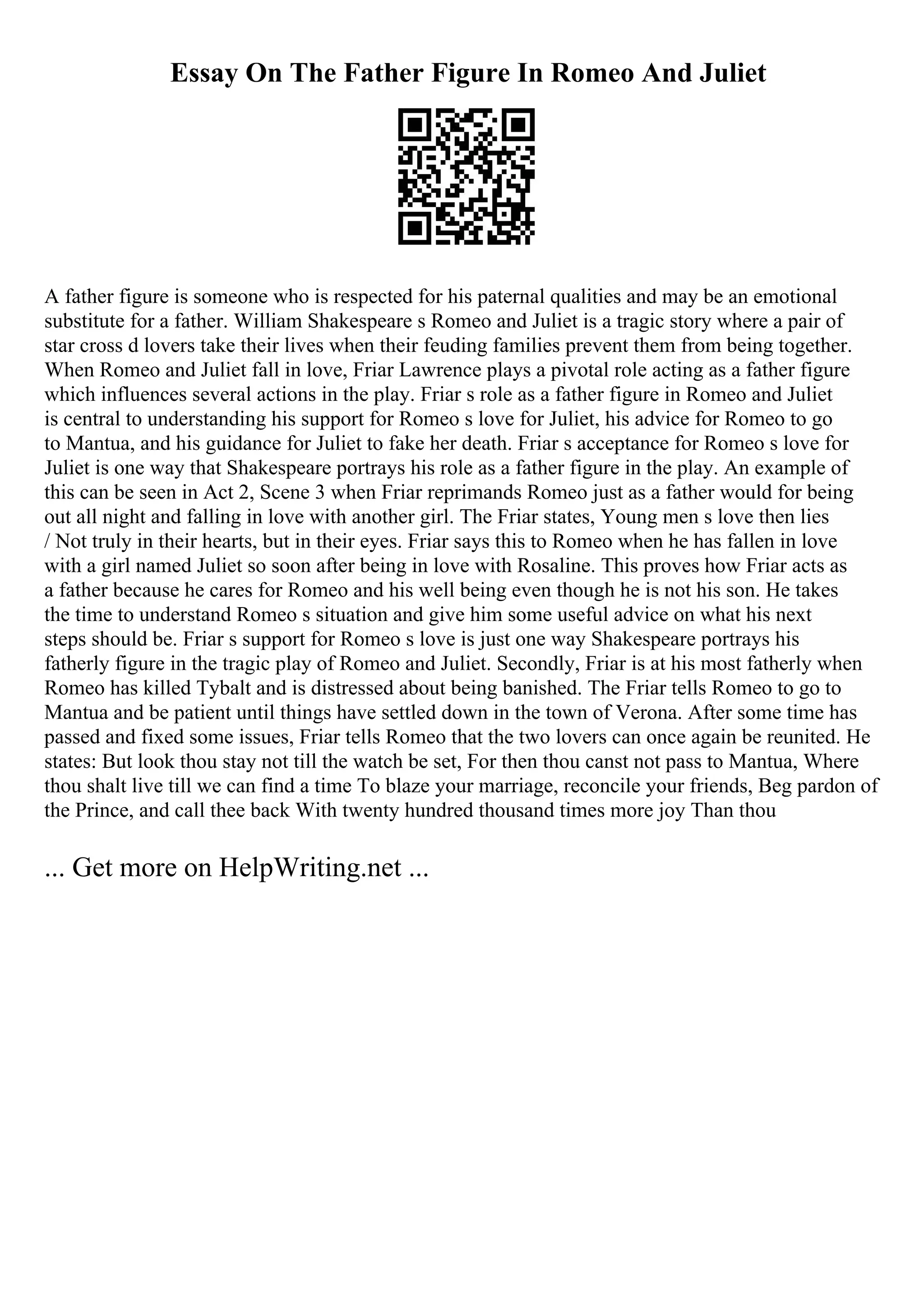 Essay On The Father Figure In Romeo And Juliet
A father figure is someone who is respected for his paternal qualities and may be an emotional
substitute for a father. William Shakespeare s Romeo and Juliet is a tragic story where a pair of
star cross d lovers take their lives when their feuding families prevent them from being together.
When Romeo and Juliet fall in love, Friar Lawrence plays a pivotal role acting as a father figure
which influences several actions in the play. Friar s role as a father figure in Romeo and Juliet
is central to understanding his support for Romeo s love for Juliet, his advice for Romeo to go
to Mantua, and his guidance for Juliet to fake her death. Friar s acceptance for Romeo s love for
Juliet is one way that Shakespeare portrays his role as a father figure in the play. An example of
this can be seen in Act 2, Scene 3 when Friar reprimands Romeo just as a father would for being
out all night and falling in love with another girl. The Friar states, Young men s love then lies
/ Not truly in their hearts, but in their eyes. Friar says this to Romeo when he has fallen in love
with a girl named Juliet so soon after being in love with Rosaline. This proves how Friar acts as
a father because he cares for Romeo and his well being even though he is not his son. He takes
the time to understand Romeo s situation and give him some useful advice on what his next
steps should be. Friar s support for Romeo s love is just one way Shakespeare portrays his
fatherly figure in the tragic play of Romeo and Juliet. Secondly, Friar is at his most fatherly when
Romeo has killed Tybalt and is distressed about being banished. The Friar tells Romeo to go to
Mantua and be patient until things have settled down in the town of Verona. After some time has
passed and fixed some issues, Friar tells Romeo that the two lovers can once again be reunited. He
states: But look thou stay not till the watch be set, For then thou canst not pass to Mantua, Where
thou shalt live till we can find a time To blaze your marriage, reconcile your friends, Beg pardon of
the Prince, and call thee back With twenty hundred thousand times more joy Than thou
... Get more on HelpWriting.net ...
 