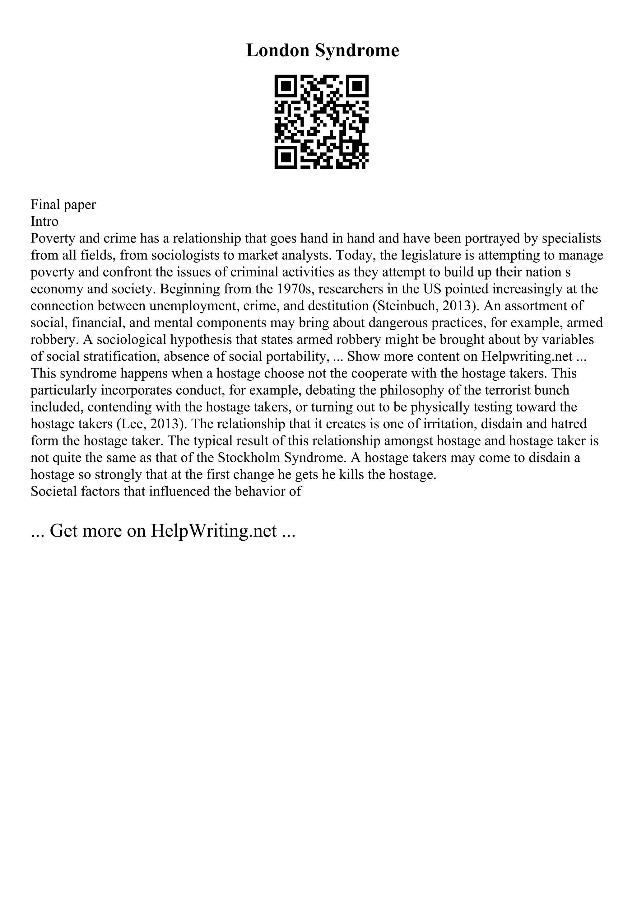 London Syndrome
Final paper
Intro
Poverty and crime has a relationship that goes hand in hand and have been portrayed by specialists
from all fields, from sociologists to market analysts. Today, the legislature is attempting to manage
poverty and confront the issues of criminal activities as they attempt to build up their nation s
economy and society. Beginning from the 1970s, researchers in the US pointed increasingly at the
connection between unemployment, crime, and destitution (Steinbuch, 2013). An assortment of
social, financial, and mental components may bring about dangerous practices, for example, armed
robbery. A sociological hypothesis that states armed robbery might be brought about by variables
of social stratification, absence of social portability, ... Show more content on Helpwriting.net ...
This syndrome happens when a hostage choose not the cooperate with the hostage takers. This
particularly incorporates conduct, for example, debating the philosophy of the terrorist bunch
included, contending with the hostage takers, or turning out to be physically testing toward the
hostage takers (Lee, 2013). The relationship that it creates is one of irritation, disdain and hatred
form the hostage taker. The typical result of this relationship amongst hostage and hostage taker is
not quite the same as that of the Stockholm Syndrome. A hostage takers may come to disdain a
hostage so strongly that at the first change he gets he kills the hostage.
Societal factors that influenced the behavior of
... Get more on HelpWriting.net ...
 