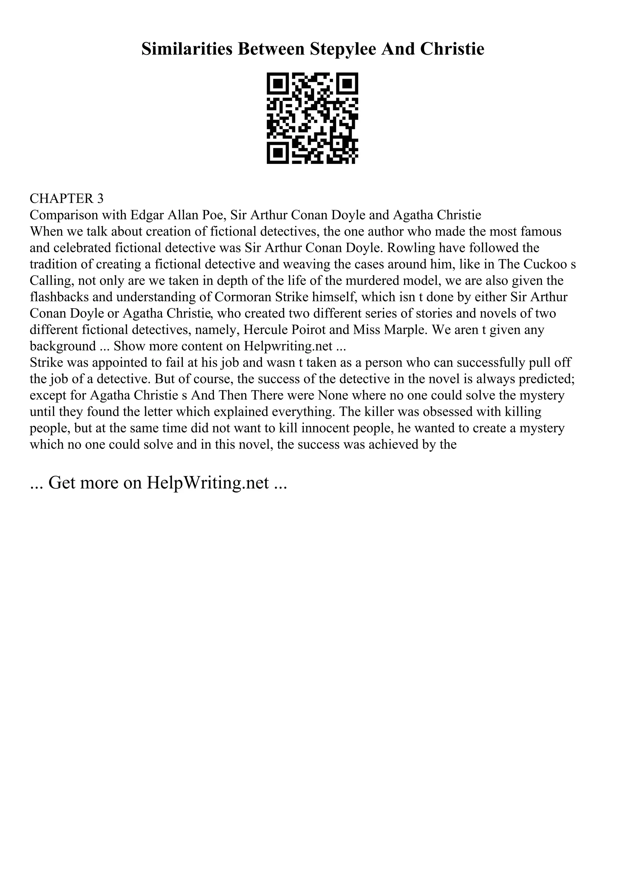 Similarities Between Stepylee And Christie
CHAPTER 3
Comparison with Edgar Allan Poe, Sir Arthur Conan Doyle and Agatha Christie
When we talk about creation of fictional detectives, the one author who made the most famous
and celebrated fictional detective was Sir Arthur Conan Doyle. Rowling have followed the
tradition of creating a fictional detective and weaving the cases around him, like in The Cuckoo s
Calling, not only are we taken in depth of the life of the murdered model, we are also given the
flashbacks and understanding of Cormoran Strike himself, which isn t done by either Sir Arthur
Conan Doyle or Agatha Christie, who created two different series of stories and novels of two
different fictional detectives, namely, Hercule Poirot and Miss Marple. We aren t given any
background ... Show more content on Helpwriting.net ...
Strike was appointed to fail at his job and wasn t taken as a person who can successfully pull off
the job of a detective. But of course, the success of the detective in the novel is always predicted;
except for Agatha Christie s And Then There were None where no one could solve the mystery
until they found the letter which explained everything. The killer was obsessed with killing
people, but at the same time did not want to kill innocent people, he wanted to create a mystery
which no one could solve and in this novel, the success was achieved by the
... Get more on HelpWriting.net ...
 