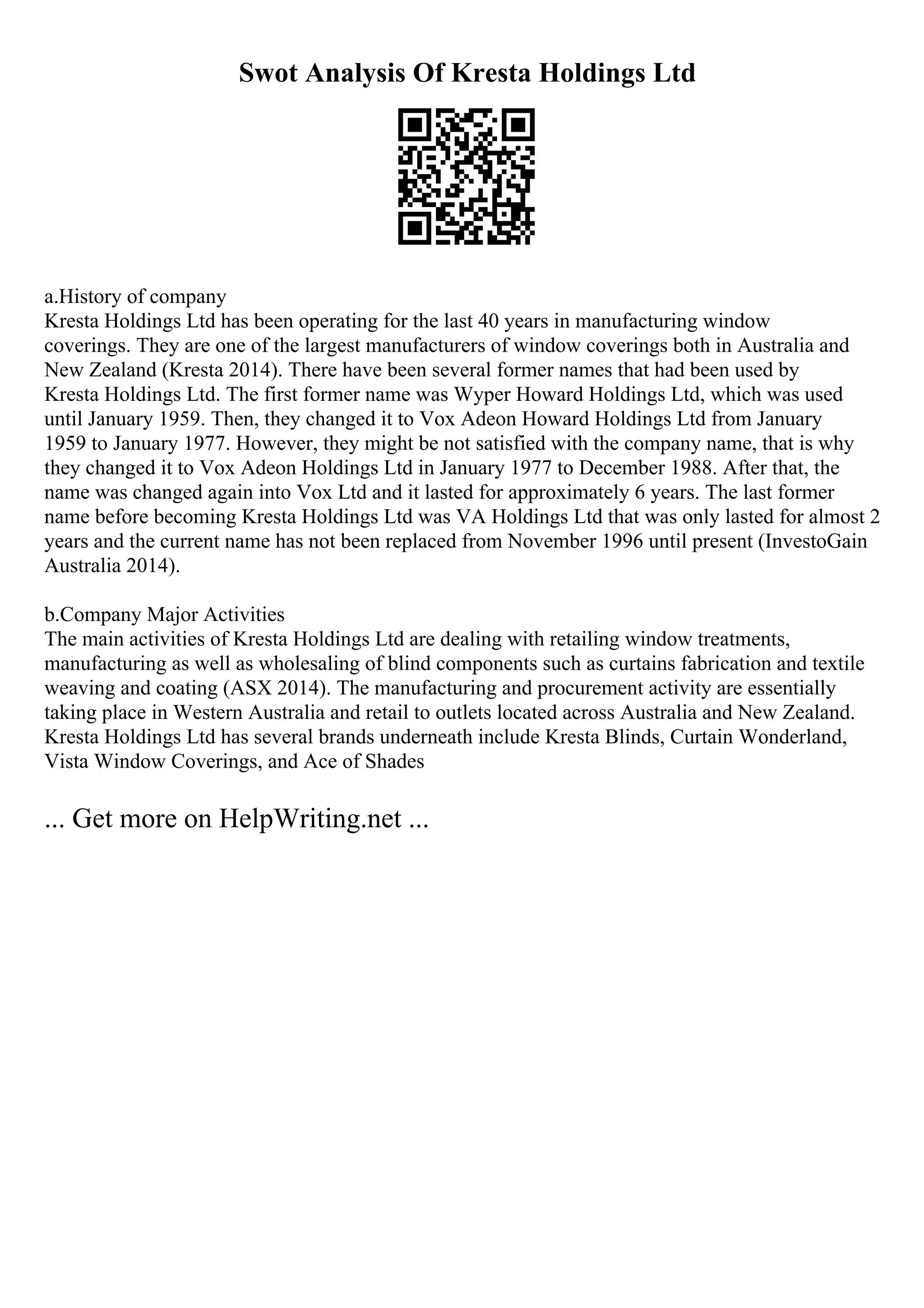 Swot Analysis Of Kresta Holdings Ltd
a.History of company
Kresta Holdings Ltd has been operating for the last 40 years in manufacturing window
coverings. They are one of the largest manufacturers of window coverings both in Australia and
New Zealand (Kresta 2014). There have been several former names that had been used by
Kresta Holdings Ltd. The first former name was Wyper Howard Holdings Ltd, which was used
until January 1959. Then, they changed it to Vox Adeon Howard Holdings Ltd from January
1959 to January 1977. However, they might be not satisfied with the company name, that is why
they changed it to Vox Adeon Holdings Ltd in January 1977 to December 1988. After that, the
name was changed again into Vox Ltd and it lasted for approximately 6 years. The last former
name before becoming Kresta Holdings Ltd was VA Holdings Ltd that was only lasted for almost 2
years and the current name has not been replaced from November 1996 until present (InvestoGain
Australia 2014).
b.Company Major Activities
The main activities of Kresta Holdings Ltd are dealing with retailing window treatments,
manufacturing as well as wholesaling of blind components such as curtains fabrication and textile
weaving and coating (ASX 2014). The manufacturing and procurement activity are essentially
taking place in Western Australia and retail to outlets located across Australia and New Zealand.
Kresta Holdings Ltd has several brands underneath include Kresta Blinds, Curtain Wonderland,
Vista Window Coverings, and Ace of Shades
... Get more on HelpWriting.net ...
 