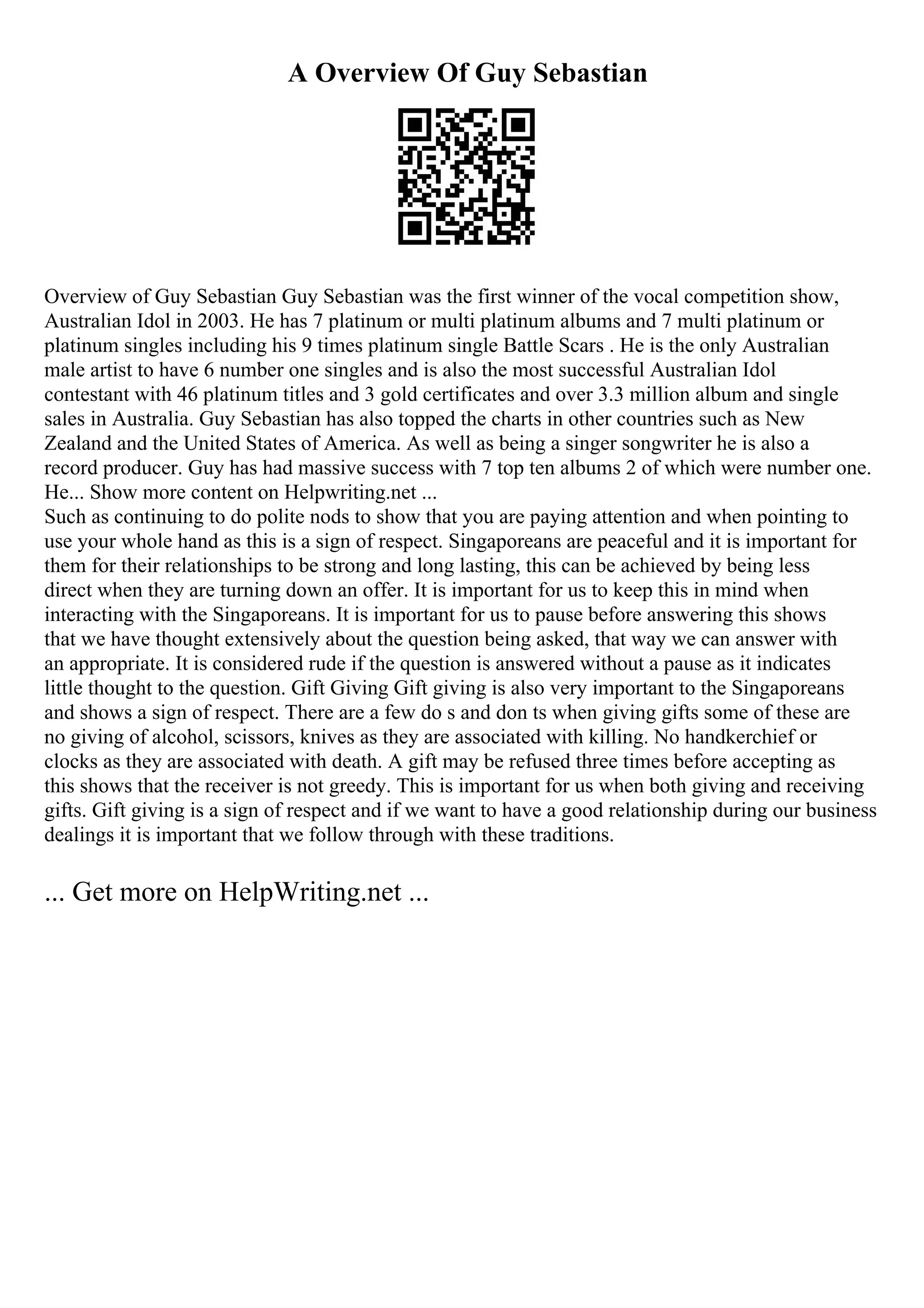 A Overview Of Guy Sebastian
Overview of Guy Sebastian Guy Sebastian was the first winner of the vocal competition show,
Australian Idol in 2003. He has 7 platinum or multi platinum albums and 7 multi platinum or
platinum singles including his 9 times platinum single Battle Scars . He is the only Australian
male artist to have 6 number one singles and is also the most successful Australian Idol
contestant with 46 platinum titles and 3 gold certificates and over 3.3 million album and single
sales in Australia. Guy Sebastian has also topped the charts in other countries such as New
Zealand and the United States of America. As well as being a singer songwriter he is also a
record producer. Guy has had massive success with 7 top ten albums 2 of which were number one.
He... Show more content on Helpwriting.net ...
Such as continuing to do polite nods to show that you are paying attention and when pointing to
use your whole hand as this is a sign of respect. Singaporeans are peaceful and it is important for
them for their relationships to be strong and long lasting, this can be achieved by being less
direct when they are turning down an offer. It is important for us to keep this in mind when
interacting with the Singaporeans. It is important for us to pause before answering this shows
that we have thought extensively about the question being asked, that way we can answer with
an appropriate. It is considered rude if the question is answered without a pause as it indicates
little thought to the question. Gift Giving Gift giving is also very important to the Singaporeans
and shows a sign of respect. There are a few do s and don ts when giving gifts some of these are
no giving of alcohol, scissors, knives as they are associated with killing. No handkerchief or
clocks as they are associated with death. A gift may be refused three times before accepting as
this shows that the receiver is not greedy. This is important for us when both giving and receiving
gifts. Gift giving is a sign of respect and if we want to have a good relationship during our business
dealings it is important that we follow through with these traditions.
... Get more on HelpWriting.net ...
 