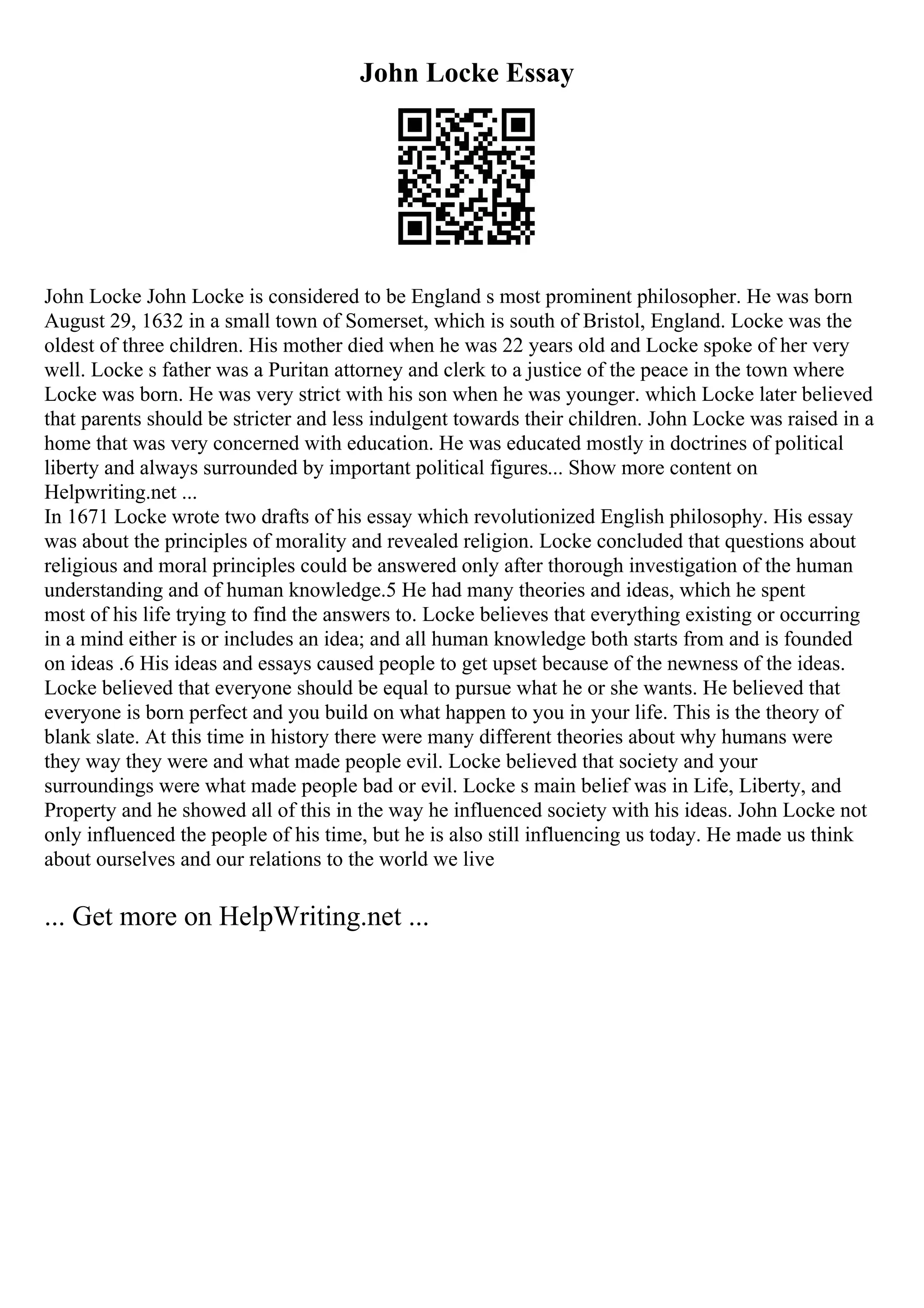 John Locke Essay
John Locke John Locke is considered to be England s most prominent philosopher. He was born
August 29, 1632 in a small town of Somerset, which is south of Bristol, England. Locke was the
oldest of three children. His mother died when he was 22 years old and Locke spoke of her very
well. Locke s father was a Puritan attorney and clerk to a justice of the peace in the town where
Locke was born. He was very strict with his son when he was younger. which Locke later believed
that parents should be stricter and less indulgent towards their children. John Locke was raised in a
home that was very concerned with education. He was educated mostly in doctrines of political
liberty and always surrounded by important political figures... Show more content on
Helpwriting.net ...
In 1671 Locke wrote two drafts of his essay which revolutionized English philosophy. His essay
was about the principles of morality and revealed religion. Locke concluded that questions about
religious and moral principles could be answered only after thorough investigation of the human
understanding and of human knowledge.5 He had many theories and ideas, which he spent
most of his life trying to find the answers to. Locke believes that everything existing or occurring
in a mind either is or includes an idea; and all human knowledge both starts from and is founded
on ideas .6 His ideas and essays caused people to get upset because of the newness of the ideas.
Locke believed that everyone should be equal to pursue what he or she wants. He believed that
everyone is born perfect and you build on what happen to you in your life. This is the theory of
blank slate. At this time in history there were many different theories about why humans were
they way they were and what made people evil. Locke believed that society and your
surroundings were what made people bad or evil. Locke s main belief was in Life, Liberty, and
Property and he showed all of this in the way he influenced society with his ideas. John Locke not
only influenced the people of his time, but he is also still influencing us today. He made us think
about ourselves and our relations to the world we live
... Get more on HelpWriting.net ...
 