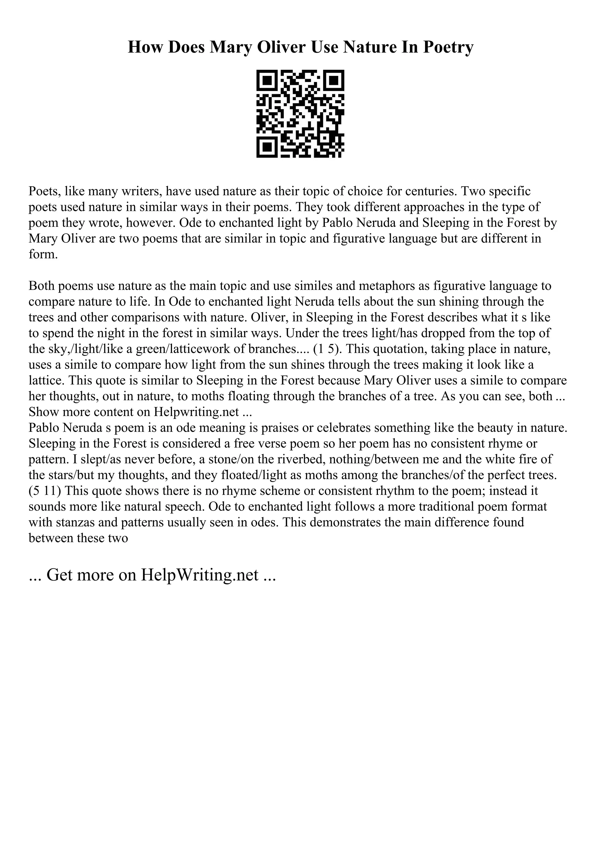 How Does Mary Oliver Use Nature In Poetry
Poets, like many writers, have used nature as their topic of choice for centuries. Two specific
poets used nature in similar ways in their poems. They took different approaches in the type of
poem they wrote, however. Ode to enchanted light by Pablo Neruda and Sleeping in the Forest by
Mary Oliver are two poems that are similar in topic and figurative language but are different in
form.
Both poems use nature as the main topic and use similes and metaphors as figurative language to
compare nature to life. In Ode to enchanted light Neruda tells about the sun shining through the
trees and other comparisons with nature. Oliver, in Sleeping in the Forest describes what it s like
to spend the night in the forest in similar ways. Under the trees light/has dropped from the top of
the sky,/light/like a green/latticework of branches.... (1 5). This quotation, taking place in nature,
uses a simile to compare how light from the sun shines through the trees making it look like a
lattice. This quote is similar to Sleeping in the Forest because Mary Oliver uses a simile to compare
her thoughts, out in nature, to moths floating through the branches of a tree. As you can see, both ...
Show more content on Helpwriting.net ...
Pablo Neruda s poem is an ode meaning is praises or celebrates something like the beauty in nature.
Sleeping in the Forest is considered a free verse poem so her poem has no consistent rhyme or
pattern. I slept/as never before, a stone/on the riverbed, nothing/between me and the white fire of
the stars/but my thoughts, and they floated/light as moths among the branches/of the perfect trees.
(5 11) This quote shows there is no rhyme scheme or consistent rhythm to the poem; instead it
sounds more like natural speech. Ode to enchanted light follows a more traditional poem format
with stanzas and patterns usually seen in odes. This demonstrates the main difference found
between these two
... Get more on HelpWriting.net ...
 