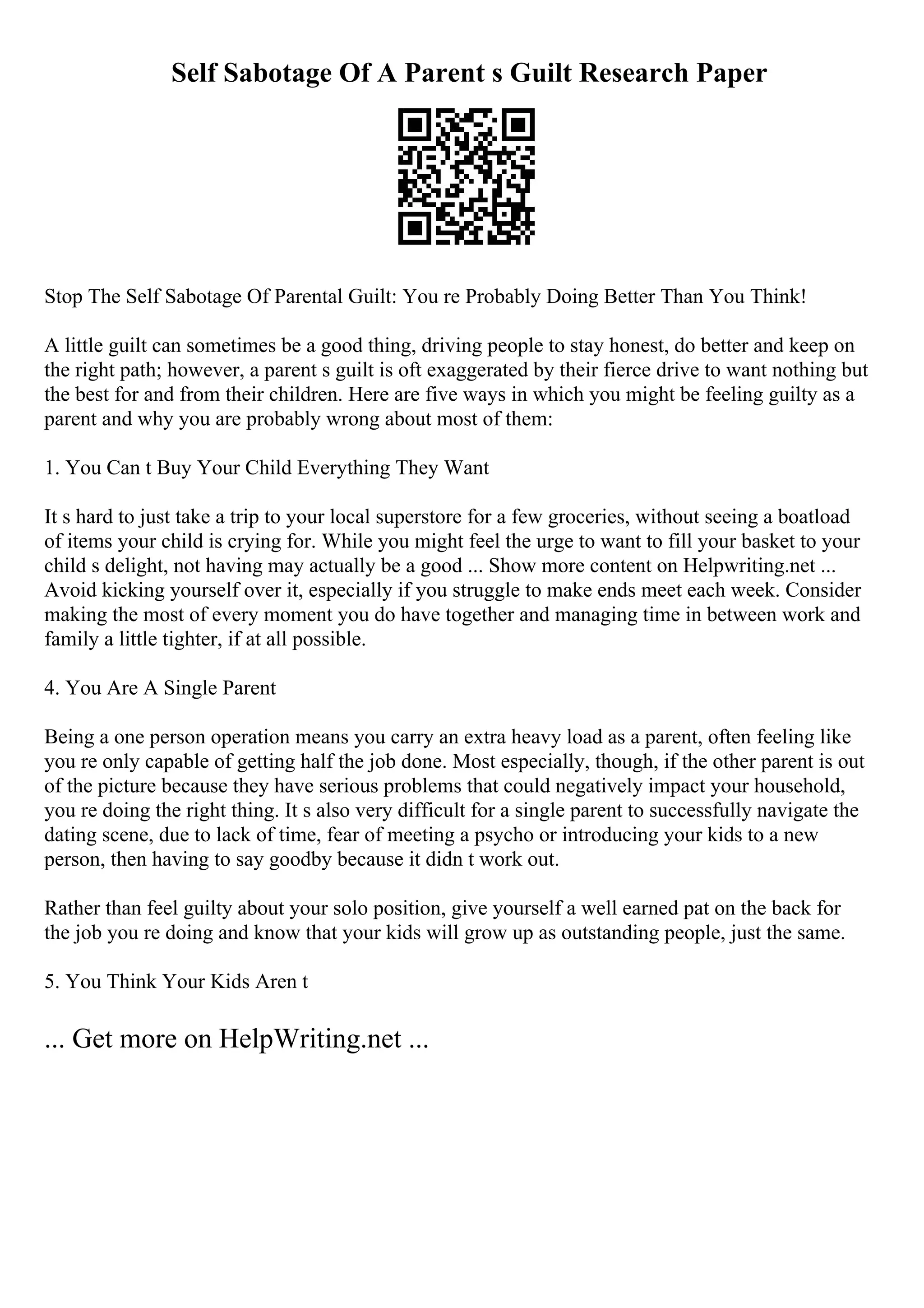 Self Sabotage Of A Parent s Guilt Research Paper
Stop The Self Sabotage Of Parental Guilt: You re Probably Doing Better Than You Think!
A little guilt can sometimes be a good thing, driving people to stay honest, do better and keep on
the right path; however, a parent s guilt is oft exaggerated by their fierce drive to want nothing but
the best for and from their children. Here are five ways in which you might be feeling guilty as a
parent and why you are probably wrong about most of them:
1. You Can t Buy Your Child Everything They Want
It s hard to just take a trip to your local superstore for a few groceries, without seeing a boatload
of items your child is crying for. While you might feel the urge to want to fill your basket to your
child s delight, not having may actually be a good ... Show more content on Helpwriting.net ...
Avoid kicking yourself over it, especially if you struggle to make ends meet each week. Consider
making the most of every moment you do have together and managing time in between work and
family a little tighter, if at all possible.
4. You Are A Single Parent
Being a one person operation means you carry an extra heavy load as a parent, often feeling like
you re only capable of getting half the job done. Most especially, though, if the other parent is out
of the picture because they have serious problems that could negatively impact your household,
you re doing the right thing. It s also very difficult for a single parent to successfully navigate the
dating scene, due to lack of time, fear of meeting a psycho or introducing your kids to a new
person, then having to say goodby because it didn t work out.
Rather than feel guilty about your solo position, give yourself a well earned pat on the back for
the job you re doing and know that your kids will grow up as outstanding people, just the same.
5. You Think Your Kids Aren t
... Get more on HelpWriting.net ...
 
