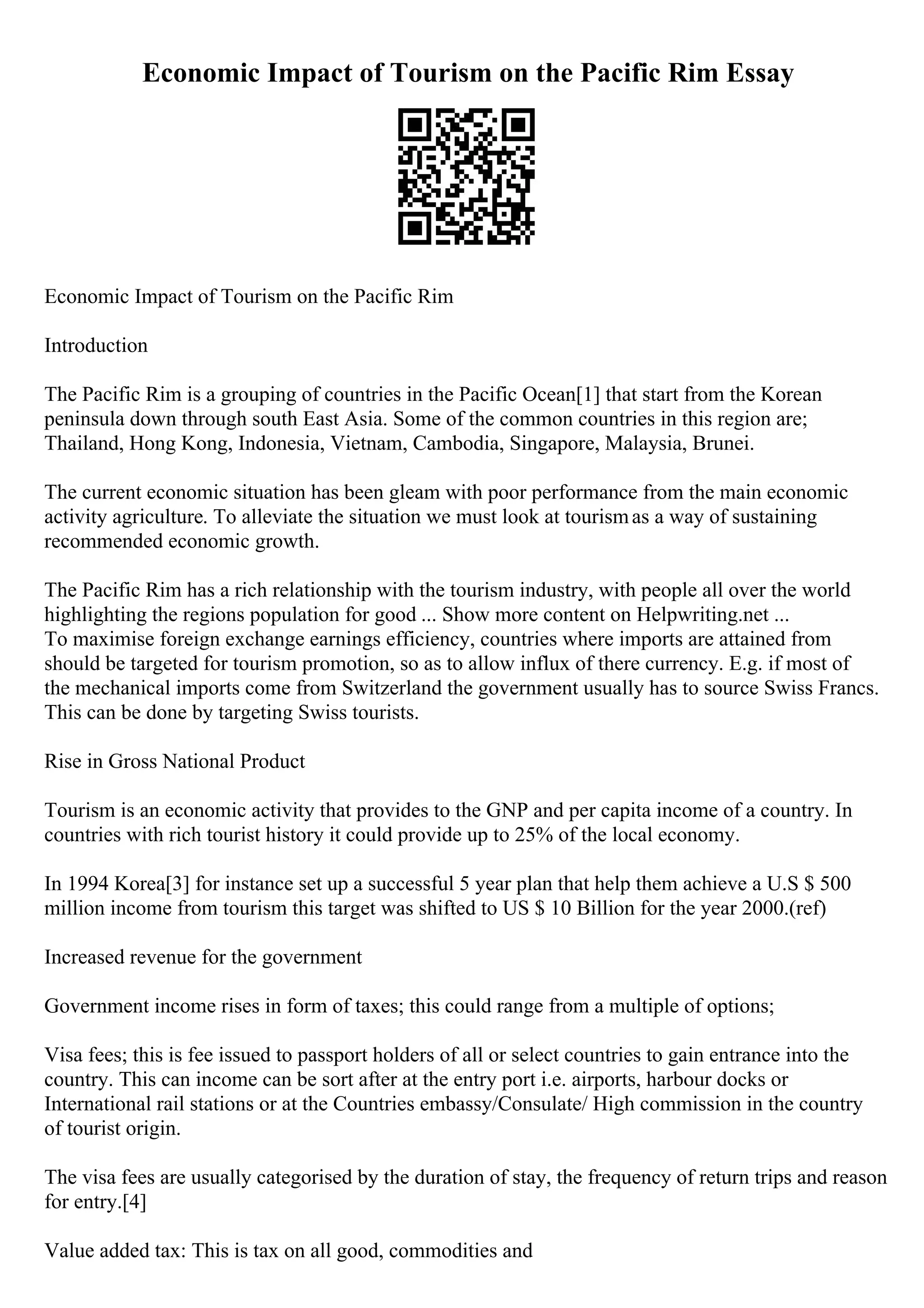 Economic Impact of Tourism on the Pacific Rim Essay
Economic Impact of Tourism on the Pacific Rim
Introduction
The Pacific Rim is a grouping of countries in the Pacific Ocean[1] that start from the Korean
peninsula down through south East Asia. Some of the common countries in this region are;
Thailand, Hong Kong, Indonesia, Vietnam, Cambodia, Singapore, Malaysia, Brunei.
The current economic situation has been gleam with poor performance from the main economic
activity agriculture. To alleviate the situation we must look at tourismas a way of sustaining
recommended economic growth.
The Pacific Rim has a rich relationship with the tourism industry, with people all over the world
highlighting the regions population for good ... Show more content on Helpwriting.net ...
To maximise foreign exchange earnings efficiency, countries where imports are attained from
should be targeted for tourism promotion, so as to allow influx of there currency. E.g. if most of
the mechanical imports come from Switzerland the government usually has to source Swiss Francs.
This can be done by targeting Swiss tourists.
Rise in Gross National Product
Tourism is an economic activity that provides to the GNP and per capita income of a country. In
countries with rich tourist history it could provide up to 25% of the local economy.
In 1994 Korea[3] for instance set up a successful 5 year plan that help them achieve a U.S $ 500
million income from tourism this target was shifted to US $ 10 Billion for the year 2000.(ref)
Increased revenue for the government
Government income rises in form of taxes; this could range from a multiple of options;
Visa fees; this is fee issued to passport holders of all or select countries to gain entrance into the
country. This can income can be sort after at the entry port i.e. airports, harbour docks or
International rail stations or at the Countries embassy/Consulate/ High commission in the country
of tourist origin.
The visa fees are usually categorised by the duration of stay, the frequency of return trips and reason
for entry.[4]
Value added tax: This is tax on all good, commodities and
 