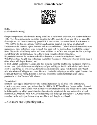 Dr Dre Research Paper
Dr.Dre
(Andre Romelle Young)
Gangsta rap poineer Andre Romelle Young or Dr.Dre as he is better known as, was born on February
18th, 1965. As an enthusiastic music fan from the start, Dre started working as a DJ in his teens. His
first major success came with the rap group N.W.A. and he later co founded Death Row Records in
1991. In 1992 his first solo album, The Chronic, became a huge hit. Dre started up Aftermath
Entertainment in 1996 and signed Eminem and 50 cent to his label. Today Eminem is maybe the most
recognisable name in hip hop, some even call him a rap god. He eventually co founded the company
Beats Electronics with Jimmy lovine, and made milllions on its 2014 sale to Apple. Dr.Dre is perhaps
one of those who have influenced rap ... Show more content on Helpwriting.net ...
He produced many of the tracks from Ruthless Records, a venture he started with Eazy E.
With Marion Suge Knight, Dre co founded Death Row Records in 1991 and worked an Snoop Dogg´s
debut album with Tupac Shakur(2pac).
In 1996 Dre left Death Row Records, and thus escaping from the troublesome west coast. There was
an east coast rap feud that arose mostly between 2pac and Biggie Smalls, which led to both of their
death´s. Dre started his own label, Aftermath Entertainment and signed with Eminem and 50 cent,
who was Aftermath´s biggest successes. Dre was criticised for signing with white rapper Eminem, but
he proved them very wrong. Eminem is now one of the most successful rappers ever. Dre has
produced several of Eminem´s hit albums.
The criminal...
Dre hasn´t just rapped about violence and reckless behaviour. He has lived some of his lyrics,
experiencing numerous scrapes with the law. In 1991 he hit TV host Denise Bannes and faced assault
charges, but it was settled out of court. He has been arrested for battery of a police officer and in 1994
he led the police on a high speed chase in a Ferrari while intoxicated, he was sentenced to several
months in jail. One time when N.W.A was recording in a more high end region of L.A, they were all
assaulted by the police just because they were black, and thought to be hood
... Get more on HelpWriting.net ...
 