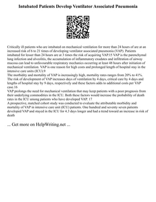 Intubated Patients Develop Ventilator Associated Pneumonia
Critically ill patients who are intubated on mechanical ventilation for more than 24 hours of are at an
increased risk of 6 to 21 times of developing ventilator associated pneumonia (VAP). Patients
intubated for lesser than 24 hours are at 3 times the risk of acquiring VAP.15 VAP is the parenchymal
lung infection and alveolitis, the accumulation of inflammatory exudates and infiltration of airway
mucosa can lead to unfavourable respiratory mechanics occurring at least 48 hours after initiation of
mechanical ventilation. VAP is one reason for high costs and prolonged length of hospital stay in the
intensive care units (ICU).9
The morbidity and mortality of VAP is increasingly high, mortality rates ranges from 20% to 41%.
The risk of development of VAP increases days of ventilation by 4 days, critical care by 4 days and
lengths of hospital stay by 9 days, respectively and these factors adds to additional costs per VAP
case.16
VAP prolongs the need for mechanical ventilation that may keep patients with a poor prognosis from
their underlying commodities in the ICU. Both these factors would increase the probability of death
rates in the ICU among patients who have developed VAP. 17
A prospective, matched cohort study was conducted to evaluate the attributable morbidity and
mortality of VAP in intensive care unit (ICU) patients. One hundred and seventy seven patients
developed VAP and stayed in the ICU for 4.3 days longer and had a trend toward an increase in risk of
death
... Get more on HelpWriting.net ...
 