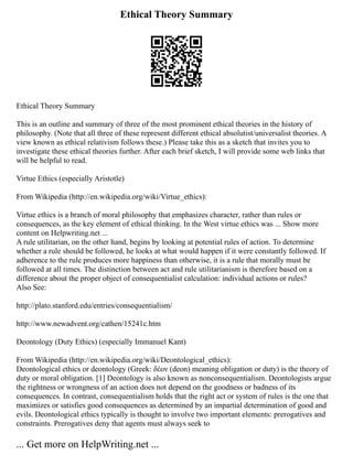 Ethical Theory Summary
Ethical Theory Summary
This is an outline and summary of three of the most prominent ethical theories in the history of
philosophy. (Note that all three of these represent different ethical absolutist/universalist theories. A
view known as ethical relativism follows these.) Please take this as a sketch that invites you to
investigate these ethical theories further. After each brief sketch, I will provide some web links that
will be helpful to read.
Virtue Ethics (especially Aristotle)
From Wikipedia (http://en.wikipedia.org/wiki/Virtue_ethics):
Virtue ethics is a branch of moral philosophy that emphasizes character, rather than rules or
consequences, as the key element of ethical thinking. In the West virtue ethics was ... Show more
content on Helpwriting.net ...
A rule utilitarian, on the other hand, begins by looking at potential rules of action. To determine
whether a rule should be followed, he looks at what would happen if it were constantly followed. If
adherence to the rule produces more happiness than otherwise, it is a rule that morally must be
followed at all times. The distinction between act and rule utilitarianism is therefore based on a
difference about the proper object of consequentialist calculation: individual actions or rules?
Also See:
http://plato.stanford.edu/entries/consequentialism/
http://www.newadvent.org/cathen/15241c.htm
Deontology (Duty Ethics) (especially Immanuel Kant)
From Wikipedia (http://en.wikipedia.org/wiki/Deontological_ethics):
Deontological ethics or deontology (Greek: δέον (deon) meaning obligation or duty) is the theory of
duty or moral obligation. [1] Deontology is also known as nonconsequentialism. Deontologists argue
the rightness or wrongness of an action does not depend on the goodness or badness of its
consequences. In contrast, consequentialism holds that the right act or system of rules is the one that
maximizes or satisfies good consequences as determined by an impartial determination of good and
evils. Deontological ethics typically is thought to involve two important elements: prerogatives and
constraints. Prerogatives deny that agents must always seek to
... Get more on HelpWriting.net ...
 