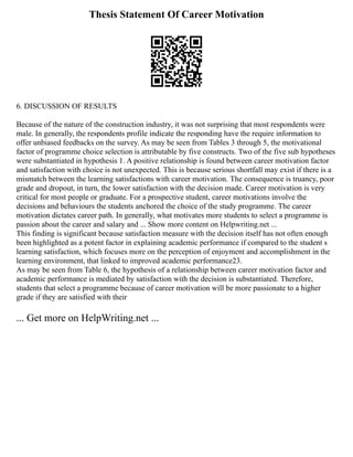 Thesis Statement Of Career Motivation
6. DISCUSSION OF RESULTS
Because of the nature of the construction industry, it was not surprising that most respondents were
male. In generally, the respondents profile indicate the responding have the require information to
offer unbiased feedbacks on the survey. As may be seen from Tables 3 through 5, the motivational
factor of programme choice selection is attributable by five constructs. Two of the five sub hypotheses
were substantiated in hypothesis 1. A positive relationship is found between career motivation factor
and satisfaction with choice is not unexpected. This is because serious shortfall may exist if there is a
mismatch between the learning satisfactions with career motivation. The consequence is truancy, poor
grade and dropout, in turn, the lower satisfaction with the decision made. Career motivation is very
critical for most people or graduate. For a prospective student, career motivations involve the
decisions and behaviours the students anchored the choice of the study programme. The career
motivation dictates career path. In generally, what motivates more students to select a programme is
passion about the career and salary and ... Show more content on Helpwriting.net ...
This finding is significant because satisfaction measure with the decision itself has not often enough
been highlighted as a potent factor in explaining academic performance if compared to the student s
learning satisfaction, which focuses more on the perception of enjoyment and accomplishment in the
learning environment, that linked to improved academic performance23.
As may be seen from Table 6, the hypothesis of a relationship between career motivation factor and
academic performance is mediated by satisfaction with the decision is substantiated. Therefore,
students that select a programme because of career motivation will be more passionate to a higher
grade if they are satisfied with their
... Get more on HelpWriting.net ...
 