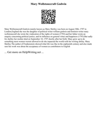 Mary Wollstonecraft Godwin
Mary Wollstonecraft Godwin mainly known as Mary Shelley was born on August 30th, 1797 in
London,England she was the daughter of political writer william godwin and feminist writer mary
wollstonecraft she wrote the vindication of the rights of women (1792) and her father wrote an
enquiry concerning political justice, and its influence on general virtue and happiness (1793).But sadly
for shelley her mother died on September 10, 1797 shortly after her birth. Mary grew up to do
something most women werent allowed to do she impacted the world with her writing ability. Mary
Shelley The author of Frankenstein showed what life was like in the eighteenth century and also made
sure her work was about the acceptance of women as contributors to English
... Get more on HelpWriting.net ...
 