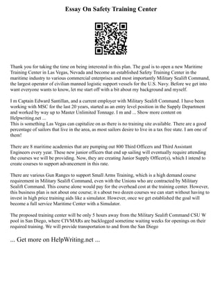 Essay On Safety Training Center
Thank you for taking the time on being interested in this plan. The goal is to open a new Maritime
Training Center in Las Vegas, Nevada and become an established Safety Training Center in the
maritime industry to various commercial enterprises and most importantly Military Sealift Command,
the largest operator of civilian manned logistic support vessels for the U.S. Navy. Before we get into
want everyone wants to know, let me start off with a bit about my background and myself.
I m Captain Edward Santillan, and a current employer with Military Sealift Command. I have been
working with MSC for the last 20 years, started as an entry level position in the Supply Department
and worked by way up to Master Unlimited Tonnage. I m and ... Show more content on
Helpwriting.net ...
This is something Las Vegas can capitalize on as there is no training site available. There are a good
percentage of sailors that live in the area, as most sailors desire to live in a tax free state. I am one of
them!
There are 8 maritime academies that are pumping out 800 Third Officers and Third Assistant
Engineers every year. These new junior officers that end up sailing will eventually require attending
the courses we will be providing. Now, they are creating Junior Supply Officer(s), which I intend to
create courses to support advancement in this rate.
There are various Gun Ranges to support Small Arms Training, which is a high demand course
requirement in Military Sealift Command, even with the Unions who are contracted by Military
Sealift Command. This course alone would pay for the overhead cost at the training center. However,
this business plan is not about one course; it s about two dozen courses we can start without having to
invest in high price training aids like a simulator. However, once we get established the goal will
become a full service Maritime Center with a Simulator.
The proposed training center will be only 5 hours away from the Military Sealift Command CSU W
pool in San Diego, where CIVMARs are backlogged sometime waiting weeks for openings on their
required training. We will provide transportation to and from the San Diego
... Get more on HelpWriting.net ...
 