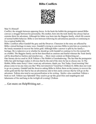 Bilbo Conflicts
Man Vs Himself
Conflict; the struggle between opposing forces. In the book the hobbit the protagonist named Bilbo
conveys a struggle between his personality. His mother, born into the took family has always had an
extreme thirst for adventure. Although his father was born into the Baggins family, which life consist
of normal hobbit behavior. Bilbo is torn between following his adventurous pursuits or continuing to
live a typical hobbit life.
Bilbo s conflicts affect Gandalf the grey and the Dwarves. Characters in the story are affected by
Bilbo s mixed heritage in many ways. Gandalf is trying to convince Bilbo to join him on a journey to
the lonely mountain to recover the stolen gold. Although bilbo s answer is split by his family s
heritage. He is indecisive as to whether he should go with Gandalf or continue to live his normal life
as a hobbit. The Baggins family can be best described as cautious and fearful whereas the Took family
call be described as fearless and mischievous. ... Show more content on Helpwriting.net ...
One literary device used in J.R.R Tolkien s The Hobbit is Foreshadowing. The fact that the protagonist
bilbo has split heritages makes it obvious that by the end of the story he has to choose one. In The
Hobbit, Bilbo states Sorry! I don t want any adventures, thank you. Not Today. Good morning! But
please come to tea any time you like! Why not tomorrow? Good bye! (Tolkien 6). Bilbo does not want
to go on a journey. Gandalf and the dwarves asking Bilbo to follow them on the journey to recover the
stolen gold and the fact that he has an adventurous side to him easily conveys that he will go on the
adventure. Tolkien also tend to use personification in his writing . Smilie s also contribute Tolkien s
book as well. Tolkien says Splendid! They used to go up like great lilies and snapdragons and
laburnums of fire and hang in the twilight all evening! (Tolkien
... Get more on HelpWriting.net ...
 