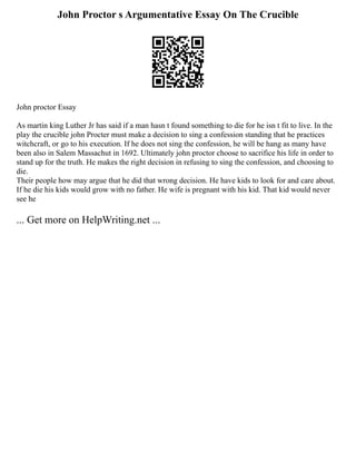John Proctor s Argumentative Essay On The Crucible
John proctor Essay
As martin king Luther Jr has said if a man hasn t found something to die for he isn t fit to live. In the
play the crucible john Procter must make a decision to sing a confession standing that he practices
witchcraft, or go to his execution. If he does not sing the confession, he will be hang as many have
been also in Salem Massachut in 1692. Ultimately john proctor choose to sacrifice his life in order to
stand up for the truth. He makes the right decision in refusing to sing the confession, and choosing to
die.
Their people how may argue that he did that wrong decision. He have kids to look for and care about.
If he die his kids would grow with no father. He wife is pregnant with his kid. That kid would never
see he
... Get more on HelpWriting.net ...
 