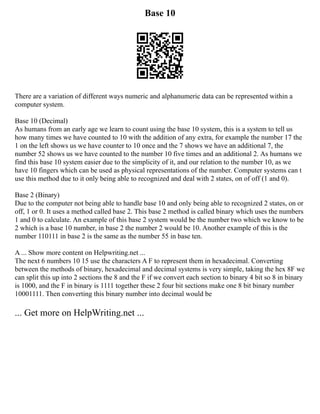 Base 10
There are a variation of different ways numeric and alphanumeric data can be represented within a
computer system.
Base 10 (Decimal)
As humans from an early age we learn to count using the base 10 system, this is a system to tell us
how many times we have counted to 10 with the addition of any extra, for example the number 17 the
1 on the left shows us we have counter to 10 once and the 7 shows we have an additional 7, the
number 52 shows us we have counted to the number 10 five times and an additional 2. As humans we
find this base 10 system easier due to the simplicity of it, and our relation to the number 10, as we
have 10 fingers which can be used as physical representations of the number. Computer systems can t
use this method due to it only being able to recognized and deal with 2 states, on of off (1 and 0).
Base 2 (Binary)
Due to the computer not being able to handle base 10 and only being able to recognized 2 states, on or
off, 1 or 0. It uses a method called base 2. This base 2 method is called binary which uses the numbers
1 and 0 to calculate. An example of this base 2 system would be the number two which we know to be
2 which is a base 10 number, in base 2 the number 2 would be 10. Another example of this is the
number 110111 in base 2 is the same as the number 55 in base ten.
A ... Show more content on Helpwriting.net ...
The next 6 numbers 10 15 use the characters A F to represent them in hexadecimal. Converting
between the methods of binary, hexadecimal and decimal systems is very simple, taking the hex 8F we
can split this up into 2 sections the 8 and the F if we convert each section to binary 4 bit so 8 in binary
is 1000, and the F in binary is 1111 together these 2 four bit sections make one 8 bit binary number
10001111. Then converting this binary number into decimal would be
... Get more on HelpWriting.net ...
 