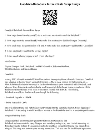 Goodrich-Rabobank Interest Rate Swap Essays
Goodrich Rabobank Interest Rate Swap
1. How large should the discount (X) be to make this an attractive deal for Rabobank?
2. How large must the annual fee (F) be to make this an attractive deal for Morgan Guaranty?
3. How small must the combination of F and X be to make this an attractive deal for B.F. Goodrich?
4. Is this an attractive deal for the savings banks?
5. Is this a deal where everyone wins? If not, who loses?
Introduction:
Players: Morgan Bank, Rabobank, and B.F. Goodrich, Salomon Brothers,
Thrift Institutions and Saving Banks
Goodrich:
In early 1983, Goodrich needed $50 million to fund its ongoing financial needs. However, Goodrich
was reluctant to borrow (short term debt) from its ... Show more content on Helpwriting.net ...
Also, Rabobank had never borrowed in the Eurobond market prior to the deal with Goodrich, and
Morgan. Since Rabobank conducted only small amount of dollar based business, and most of the
dollar denominated assets were loans whose rates floated with LIBOR. Historically,
Rabobank was able to fund these loans through the following:
· Interbank deposits at LIBOR.
· Prime Eurodollar CD?s.
This was the first time that Rabobank would venture into the Eurobond market. Note: Because of
Rabobank?s AAA rating it would be able to borrow in the Eurodollar market at very competitive rates.
Morgan Guaranty Bank:
Morgan acted as an intermediary guarantor between the Goodrich, and
Rabobank to implement the swap. Morgan was merely agreeing to act as a conduit assuming no
default payments. In fact, if Goodrich defaulted it could not collect the floating rate stream from
Morgan. The swap was a two way or no way transaction. This was true for the bilateral agreement
 