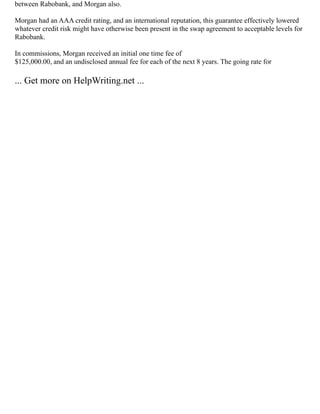 between Rabobank, and Morgan also.
Morgan had an AAA credit rating, and an international reputation, this guarantee effectively lowered
whatever credit risk might have otherwise been present in the swap agreement to acceptable levels for
Rabobank.
In commissions, Morgan received an initial one time fee of
$125,000.00, and an undisclosed annual fee for each of the next 8 years. The going rate for
... Get more on HelpWriting.net ...
 