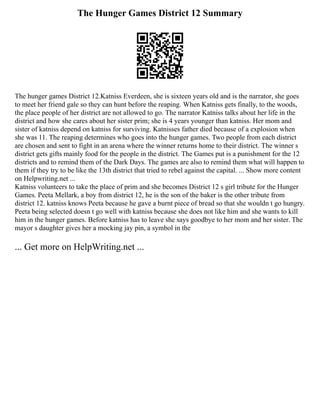 The Hunger Games District 12 Summary
The hunger games District 12.Katniss Everdeen, she is sixteen years old and is the narrator, she goes
to meet her friend gale so they can hunt before the reaping. When Katniss gets finally, to the woods,
the place people of her district are not allowed to go. The narrator Katniss talks about her life in the
district and how she cares about her sister prim; she is 4 years younger than katniss. Her mom and
sister of katniss depend on katniss for surviving. Katnisses father died because of a explosion when
she was 11. The reaping determines who goes into the hunger games. Two people from each district
are chosen and sent to fight in an arena where the winner returns home to their district. The winner s
district gets gifts mainly food for the people in the district. The Games put is a punishment for the 12
districts and to remind them of the Dark Days. The games are also to remind them what will happen to
them if they try to be like the 13th district that tried to rebel against the capital. ... Show more content
on Helpwriting.net ...
Katniss volunteers to take the place of prim and she becomes District 12 s girl tribute for the Hunger
Games. Peeta Mellark, a boy from district 12, he is the son of the baker is the other tribute from
district 12. katniss knows Peeta because he gave a burnt piece of bread so that she wouldn t go hungry.
Peeta being selected doesn t go well with katniss because she does not like him and she wants to kill
him in the hunger games. Before katniss has to leave she says goodbye to her mom and her sister. The
mayor s daughter gives her a mocking jay pin, a symbol in the
... Get more on HelpWriting.net ...
 