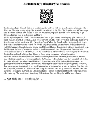 Hannah Bailey s Imaginary Adolescents
In American Teen, Hannah Bailey is an adolescent who lives with her grandparents. A teenager who
likes art, film, and photography. She is considered a Rebel in the film. She describes herself as strange
and different. Hannah does not fit in with the rest of the people in Indiana, she is just trying to get
through her last year in high school and leave.
In the beginning of the movie, Hannah comes off as a bright, happy, and outgoing girl. However, it
soon changed after her boyfriend, Joel, broke up with her. She really loved him and stated, I can never
imagine not having him in my life . (American Teen) When she found out he cheated on her it broke
her heart. She did not attend school for several days because she was miserable and could not deal
with the breakup. Hannah thought people would think of her as disgusting, worthless, stupid, and ugly.
It illustrates the idea of imaginary audience. Adolescents think that all eyes are on them and that
everyone is interested in what they do. In the same fashion, Hannah thinks that everyone at school will
look at her and think all those bad things. ... Show more content on Helpwriting.net ...
Possible selves is referred to as what an individual might become, what they would like to become,
and what they are afraid of becoming (Santrock, Chapter 4). It includes what they hope to be, but also
includes what they dread they could become. Towards the end of the movie, Hannah talks to her
grandparents about moving to California and pursuing her career in film and photography. However,
her grandparents do not think it is a good idea and try to persuade her to stay in Indiana. She then goes
on to say that, she does not want to be like everyone else and tells her grandparents I would take your
advice if I wanted to live your life (American Teen). Hannah is determined to not be like them when
she grows up. She wants to do something different and do something she will be remembered
... Get more on HelpWriting.net ...
 