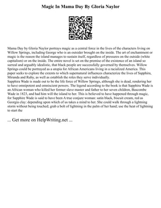 Magic In Mama Day By Gloria Naylor
Mama Day by Gloria Naylor portrays magic as a central force in the lives of the characters living on
Willow Springs, including George who is an outsider brought on the inside. The art of enchantment or
magic is the reason the island manages to sustain itself, regardless of pressures on the outside (white
capitalism) or on the inside. The entire novel is set on the premise of the existence of an island so
surreal and arguably idealistic, that black people are successfully governed by themselves. Willow
Springs could be portrayed as a utopia for African Americans living in a racialized America. This
paper seeks to explore the extents to which supernatural influences characterize the lives of Sapphira,
Miranda and Ruby, as well as establish the roles they serve individually.
Sapphira Wade is made out to be the life force of Willow Springs, although she is dead, rendering her
to have omnipotent and omniscient powers. The legend according to the book is that Sapphira Wade is
an African woman who killed her former slave master and father to her seven children, Bascombe
Wade in 1823, and had him will the island to her. This is believed to have happened through magic,
for Sapphire Wade is said to have been A true conjure woman: satin black, biscuit cream, red as
Georgia clay: depending upon which of us takes a mind to her. She could walk through a lightning
storm without being touched; grab a bolt of lightning in the palm of her hand; use the heat of lightning
to start the
... Get more on HelpWriting.net ...
 