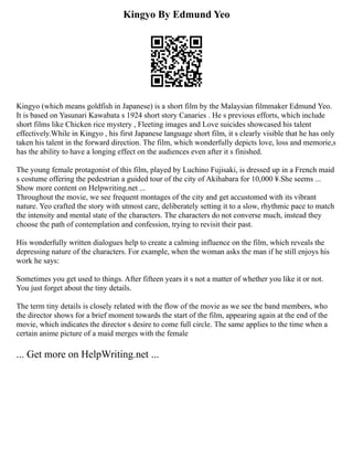 Kingyo By Edmund Yeo
Kingyo (which means goldfish in Japanese) is a short film by the Malaysian filmmaker Edmund Yeo.
It is based on Yasunari Kawabata s 1924 short story Canaries . He s previous efforts, which include
short films like Chicken rice mystery , Fleeting images and Love suicides showcased his talent
effectively.While in Kingyo , his first Japanese language short film, it s clearly visible that he has only
taken his talent in the forward direction. The film, which wonderfully depicts love, loss and memorie,s
has the ability to have a longing effect on the audiences even after it s finished.
The young female protagonist of this film, played by Luchino Fujisaki, is dressed up in a French maid
s costume offering the pedestrian a guided tour of the city of Akihabara for 10,000 ¥.She seems ...
Show more content on Helpwriting.net ...
Throughout the movie, we see frequent montages of the city and get accustomed with its vibrant
nature. Yeo crafted the story with utmost care, deliberately setting it to a slow, rhythmic pace to match
the intensity and mental state of the characters. The characters do not converse much, instead they
choose the path of contemplation and confession, trying to revisit their past.
His wonderfully written dialogues help to create a calming influence on the film, which reveals the
depressing nature of the characters. For example, when the woman asks the man if he still enjoys his
work he says:
Sometimes you get used to things. After fifteen years it s not a matter of whether you like it or not.
You just forget about the tiny details.
The term tiny details is closely related with the flow of the movie as we see the band members, who
the director shows for a brief moment towards the start of the film, appearing again at the end of the
movie, which indicates the director s desire to come full circle. The same applies to the time when a
certain anime picture of a maid merges with the female
... Get more on HelpWriting.net ...
 