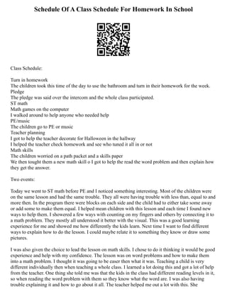 Schedule Of A Class Schedule For Homework In School
Class Schedule:
Turn in homework
The children took this time of the day to use the bathroom and turn in their homework for the week.
Pledge
The pledge was said over the intercom and the whole class participated.
ST math
Math games on the computer
I walked around to help anyone who needed help
PE/music
The children go to PE or music
Teacher planning
I got to help the teacher decorate for Halloween in the hallway
I helped the teacher check homework and see who tuned it all in or not
Math skills
The children worried on a path packet and a skills paper
We then tought them a new math skill o I got to help the read the word problem and then explain how
they get the answer.
Two events:
Today we went to ST math before PE and I noticed something interesting. Most of the children were
on the same lesson and had the same trouble. They all were having trouble with less than, equal to and
more then. In the program there were blocks on each side and the child had to either take some away
or add some to make them equal. I helped mean children with this lesson and each time I found new
ways to help them. I showered a few ways with counting on my fingers and others by connecting it to
a math problem. They mostly all understood it better with the visual. This was a good learning
experience for me and showed me how differently the kids learn. Next time I want to find different
ways to explain how to do the lesson. I could maybe relate it to something they know or draw some
pictures.
I was also given the choice to lead the lesson on math skills. I chose to do it thinking it would be good
experience and help with my confidence. The lesson was on word problems and how to make them
into a math problem. I thought it was going to be easer then what it was. Teaching a child is very
different individually then when teaching a whole class. I learned a lot doing this and got a lot of help
from the teacher. One thing she told me was that the kids in the class had different reading levels in it,
so when reading the word problem with them so they know what the word are. I was also having
trouble explaining it and how to go about it all. The teacher helped me out a lot with this. She
 