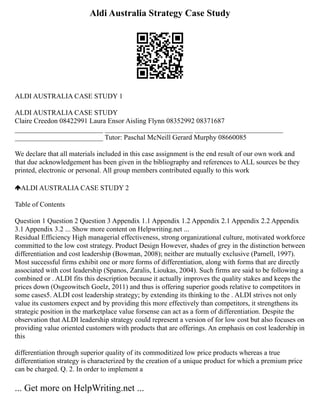 Aldi Australia Strategy Case Study
ALDI AUSTRALIA CASE STUDY 1
ALDI AUSTRALIA CASE STUDY
Claire Creedon 08422991 Laura Ensor Aisling Flynn 08352992 08371687
_________________________ _________________________ _________________________
_________________________ Tutor: Paschal McNeill Gerard Murphy 08660085
We declare that all materials included in this case assignment is the end result of our own work and
that due acknowledgement has been given in the bibliography and references to ALL sources be they
printed, electronic or personal. All group members contributed equally to this work
ALDI AUSTRALIA CASE STUDY 2
Table of Contents
Question 1 Question 2 Question 3 Appendix 1.1 Appendix 1.2 Appendix 2.1 Appendix 2.2 Appendix
3.1 Appendix 3.2 ... Show more content on Helpwriting.net ...
Residual Efficiency High managerial effectiveness, strong organizational culture, motivated workforce
committed to the low cost strategy. Product Design However, shades of grey in the distinction between
differentiation and cost leadership (Bowman, 2008); neither are mutually exclusive (Parnell, 1997).
Most successful firms exhibit one or more forms of differentiation, along with forms that are directly
associated with cost leadership (Spanos, Zaralis, Lioukas, 2004). Such firms are said to be following a
combined or . ALDI fits this description because it actually improves the quality stakes and keeps the
prices down (Osgeowitsch Goelz, 2011) and thus is offering superior goods relative to competitors in
some cases5. ALDI cost leadership strategy; by extending its thinking to the . ALDI strives not only
value its customers expect and by providing this more effectively than competitors, it strengthens its
strategic position in the marketplace value forsense can act as a form of differentiation. Despite the
observation that ALDI leadership strategy could represent a version of for low cost but also focuses on
providing value oriented customers with products that are offerings. An emphasis on cost leadership in
this
differentiation through superior quality of its commoditized low price products whereas a true
differentiation strategy is characterized by the creation of a unique product for which a premium price
can be charged. Q. 2. In order to implement a
... Get more on HelpWriting.net ...
 