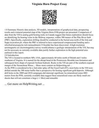 Virginia Horn Project Essay
1.0 Summary Historic data analysis, 3D models, interpretations of geophysical data, prospecting
results and a mineral potential map of the Virginia Horn (VH) project are presented. Comparison of
data from the VH to analog gold hosting rocks in Canada suggest that future exploration should focus
on identifying Au bearing veins in the Midway sequence, within 300 meters of the Pike River fault
(PRF). Specifically, exploration drilling should be conducted in the buried area north of the Jola and
Sopp excavation pit, where the PRF is inferred to have experienced compressional bending and a
silicified/arsenopyrite rich metasediment (?) boulder has been discovered. A high resolution
aeromagnetic (or electromagnetic) survey would enhance a geologic interpretation of the VH, but may
not be necessary as currently available data justify further exploration in the high potential area
outlined in this report.
2.0 Introduction
The VH is located in northern MN, USA, approximately 60 miles north of Duluth and 3 miles
southeast of Virginia. It is named for the abrupt bend in the Proterozoic Biwabik iron formation and
subsequent horn shape of exposed Archean bedrock. Rocks in the VH are part of the southern exposed
margin of the Neoarchean Wawa ... Show more content on Helpwriting.net ...
As the PFR is considered to be a 2nd order splay off the Fayal Fault (FF), most holes in the VH were
drilled outside the 300 meter buffer that is prospective for hosting significant gold deposits. Although
drill holes in the 2009 and 2010 campaigns did intercept significant Au mineralized zones 800+
meters from the PFR, currently available data suggest these mineralized zones are likely small ore
shoots that will not constitute a large (+1 Moz) and mineable
... Get more on HelpWriting.net ...
 