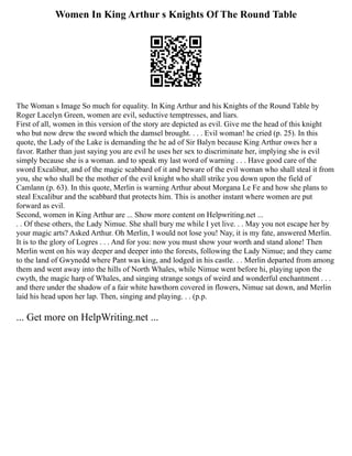 Women In King Arthur s Knights Of The Round Table
The Woman s Image So much for equality. In King Arthur and his Knights of the Round Table by
Roger Lacelyn Green, women are evil, seductive temptresses, and liars.
First of all, women in this version of the story are depicted as evil. Give me the head of this knight
who but now drew the sword which the damsel brought. . . . Evil woman! he cried (p. 25). In this
quote, the Lady of the Lake is demanding the he ad of Sir Balyn because King Arthur owes her a
favor. Rather than just saying you are evil he uses her sex to discriminate her, implying she is evil
simply because she is a woman. and to speak my last word of warning . . . Have good care of the
sword Excalibur, and of the magic scabbard of it and beware of the evil woman who shall steal it from
you, she who shall be the mother of the evil knight who shall strike you down upon the field of
Camlann (p. 63). In this quote, Merlin is warning Arthur about Morgana Le Fe and how she plans to
steal Excalibur and the scabbard that protects him. This is another instant where women are put
forward as evil.
Second, women in King Arthur are ... Show more content on Helpwriting.net ...
. . Of these others, the Lady Nimue. She shall bury me while I yet live. . . May you not escape her by
your magic arts? Asked Arthur. Oh Merlin, I would not lose you! Nay, it is my fate, answered Merlin.
It is to the glory of Logres . . . And for you: now you must show your worth and stand alone! Then
Merlin went on his way deeper and deeper into the forests, following the Lady Nimue; and they came
to the land of Gwynedd where Pant was king, and lodged in his castle. . . Merlin departed from among
them and went away into the hills of North Whales, while Nimue went before hi, playing upon the
cwyth, the magic harp of Whales, and singing strange songs of weird and wonderful enchantment . . .
and there under the shadow of a fair white hawthorn covered in flowers, Nimue sat down, and Merlin
laid his head upon her lap. Then, singing and playing. . . (p.p.
... Get more on HelpWriting.net ...
 