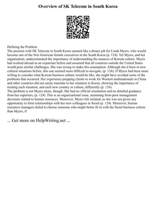 Overview of SK Telecom in South Korea
Defining the Problem
The position with SK Telecom in South Korea seemed like a dream job for Linda Myers, who would
become one of the first American female executives in the South Korea (p. 124). Yet Myers, and her
organization, underestimated the importance of understanding the nuances of Korean culture. Myers
had worked abroad as an expatriate before and assumed that all countries outside the United States
would pose similar challenges. She was wrong to make this assumption. Although she d been in new
cultural situations before, this one seemed more difficult to navigate, (p. 124). If Myers had been more
willing to consider what Korean business culture would be like, she might have avoided some of the
problems that occurred. Her experience prepping clients to work for Western multinationals in China
and other countries did not easily translate to her situation in Korea, showing the importance of
treating each situation, and each new country or culture, differently (p. 126).
The problem is not Myers alone, though. She had no official orientation and no detailed guidance
from her superiors, (p. 124). This is an organizational issue, stemming from poor management
decisions related to human resources. Moreover, Myers felt isolated, as she was not given any
opportunity to form relationships with her new colleagues in Seoul (p. 124). Moreover, human
resources managers failed to choose someone who might better fit in with the Seoul business culture
than Myers, if
... Get more on HelpWriting.net ...
 
