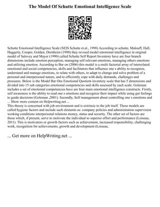The Model Of Schutte Emotional Intelligence Scale
Schutte Emotional Intelligence Scale (SEIS Schutte et.al., 1998) According to schutte, Malouff, Hall,
Haggerty, Cooper, Golden, Dornheim (1998) they revised model emotional intelligence in original
model of Salovey and Mayer (1990) called Schutte Self Report Inventory have are four branch
dimensions include emotion perception, managing self relevant emotions, managing others emotions
and utilizing emotion. According to Bar on (2006) this model is a multi factorial array of interrelated
emotional and social competencies, skills and facilitators that influence one s ability to recognize,
understand and manage emotions, to relate with others, to adapt to change and solve problem of a
personal and interpersonal nature, and to efficiently cope with daily demands, challenges and
pressures. Below is the Model Bar Ons Emotional Quotient inventory scale that has 5 dimensions and
divided into 15 sub categories emotional competencies and skills assessed by each scale: Goleman
includes a set of emotional competencies have are four main emotional intelligence constructs. Firstly,
self awareness is the ability to read one s emotions and recognize their impact while using gut feelings
to guide decisions (Goleman ,2001). Secondly, Self management about controlling one s emotions and
... Show more content on Helpwriting.net ...
This theory is concerned with job environment and is extrinsic to the job itself. These models are
called hygiene factors and include such elements as: company policies and administration supervision
working conditions interpersonal relations money, status and security. The other set of factors are
those which, if present, serve to motivate the individual to superior effort and performance (Loiseau,
2011). This is motivators or growth factors such as achievement, increased responsibility, challenging
work, recognition for achievements, growth and development (Loiseau,
... Get more on HelpWriting.net ...
 