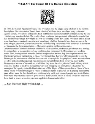 What Are The Causes Of The Haitian Revolution
In 1791, the Haitian Revolution began. This revolution was the largest slave rebellion in the western
hemisphere. Since the start of forced slavery in the Caribbean, there have been many resistance
against slavery, revolutions and revolts. Haiti had the most successful in the Caribbean and by the year
1804 slavery was demolished. The results of this revolution have produced a historical memorial that
has influenced civil right movements all over the world up to this day. Such a revolution and its effect
must have been considered a surprise and an ordinary rebellion that could have been overrun at the
time it began. However, circumstances in the Haitian society such as the social hierarchy, ill treatment
of slaves and the French revolution, ... Show more content on Helpwriting.net ...
After the rumours of the ill treatment of enslaves in the colonies, the French government was aiming
to enforce laws to increase the working conditions that enslaves of St. Dominique were working
under. Thus, white planters wanted a form of independence because they didn t agree with the laws
that the government were putting in place. They thought that their way of treating enslaves was the
best to get the most amount of effort from enslaves. Although the free people of colour were members
of a free and educated propertied class the system prevented them from occupying many public
headquarters because of their colour. In addition, they were forced to join the French military which
most was hesitant to do. Even though they were still struggling for full rights of citizenship, the
concept of the equality embedded in the doctrine of The Rights of Man attracted them. Some of these
free d colour even made voyages to France to speak on behalf of enslaves for its ending. Some of the
poor whites hated the fact that did were not financially stable and coloured people were treated better
than them. The bitterness in slaves grew because there was still abuse. In such a society no one could
have lived in peace, so tension grew and a political disaster and conflict
... Get more on HelpWriting.net ...
 