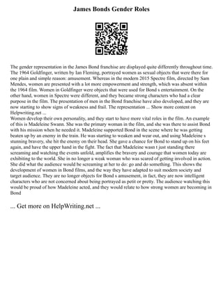 James Bonds Gender Roles
The gender representation in the James Bond franchise are displayed quite differently throughout time.
The 1964 Goldfinger, written by Ian Fleming, portrayed women as sexual objects that were there for
one plain and simple reason: amusement. Whereas in the modern 2015 Spectre film, directed by Sam
Mendes, women are presented with a lot more empowerment and strength, which was absent within
the 1964 film. Women in Goldfinger were objects that were used for Bond s entertainment. On the
other hand, women in Spectre were different, and they became strong characters who had a clear
purpose in the film. The presentation of men in the Bond franchise have also developed, and they are
now starting to show signs of weakness and frail. The representation ... Show more content on
Helpwriting.net ...
Women develop their own personality, and they start to have more vital roles in the film. An example
of this is Madeleine Swann. She was the primary woman in the film, and she was there to assist Bond
with his mission when he needed it. Madeleine supported Bond in the scene where he was getting
beaten up by an enemy in the train. He was starting to weaken and wear out, and using Madeleine s
stunning bravery, she hit the enemy on their head. She gave a chance for Bond to stand up on his feet
again, and have the upper hand in the fight. The fact that Madeleine wasn t just standing there
screaming and watching the events unfold, amplifies the bravery and courage that women today are
exhibiting to the world. She in no longer a weak woman who was scared of getting involved in action.
She did what the audience would be screaming at her to do: go and do something. This shows the
development of women in Bond films, and the way they have adapted to suit modern society and
target audience. They are no longer objects for Bond s amusement, in fact, they are now intelligent
characters who are not concerned about being portrayed as petit or pretty. The audience watching this
would be proud of how Madeleine acted, and they would relate to how strong women are becoming in
Bond
... Get more on HelpWriting.net ...
 