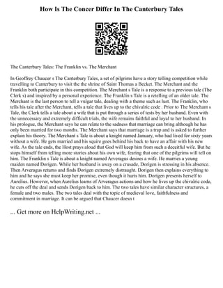 How Is The Concer Differ In The Canterbury Tales
The Canterbury Tales: The Franklin vs. The Merchant
In Geoffrey Chaucer s The Canterbury Tales, a set of pilgrims have a story telling competition while
travelling to Canterbury to visit the the shrine of Saint Thomas a Becket. The Merchant and the
Franklin both participate in this competition. The Merchant s Tale is a response to a previous tale (The
Clerk s) and inspired by a personal experience. The Franklin s Tale is a retelling of an older tale. The
Merchant is the last person to tell a vulgar tale, dealing with a theme such as lust. The Franklin, who
tells his tale after the Merchant, tells a tale that lives up to the chivalric code . Prior to The Merchant s
Tale, the Clerk tells a tale about a wife that is put through a series of tests by her husband. Even with
the unnecessary and extremely difficult trials, the wife remains faithful and loyal to her husband. In
his prologue, the Merchant says he can relate to the sadness that marriage can bring although he has
only been married for two months. The Merchant says that marriage is a trap and is asked to further
explain his theory. The Merchant s Tale is about a knight named January, who had lived for sixty years
without a wife. He gets married and his squire goes behind his back to have an affair with his new
wife. As the tale ends, the Host prays aloud that God will keep him from such a deceitful wife. But he
stops himself from telling more stories about his own wife, fearing that one of the pilgrims will tell on
him. The Franklin s Tale is about a knight named Arveragus desires a wife. He marries a young
maiden named Dorigen. While her husband is away on a crusade, Dorigen is stressing in his absence.
Then Arveragus returns and finds Dorigen extremely distraught. Dorigen then explains everything to
him and he says she must keep her promise, even though it hurts him. Dorigen presents herself to
Aurelius. However, when Aurelius learns of Arveragus actions and how he lives up the chivalric code,
he cuts off the deal and sends Dorigen back to him. The two tales have similar character structures, a
female and two males. The two tales deal with the topic of medieval love, faithfulness and
commitment in marriage. It can be argued that Chaucer doesn t
... Get more on HelpWriting.net ...
 