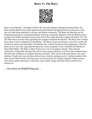 Bears Vs. The Bears
Bears versus Butches...The Bears Climb to the Top while Butches Attempt but Instead Plop. The
Bears and the Butches have both experienced discrimination throughout their lives because of who
they are, both being minorities in the gay and lesbian community. The Bears feel that they are the
marginalized group of a marginalized group in the gay community (Ingram), while the Butches aren t
accepted into lesbian meetings because they of how they make themselves appear (Feinberg 135 136).
The Bears have an easier time negotiating the straight world than the Butches. The Bears aren t looked
down upon at all in comparison to the Butches. The Bears can go around town, across the country, the
world even and not get stared after. The Butches face violence because of their appearance, while the
Bears do not. Gay men, especially the Bears have more acceptance in the world than the Butches in
Stone Butch Blues. The Bears in Bear Nation have a lot of acceptance already. Their national
conference is being held, and men from all over the country and those even from other countries have
arrived to the conference to celebrate that they are Bears. Their arrival at the hotel doesn t stir much
attention. People who were not Bears did not know what the meeting was for. Another resident of the
hotel assume that the hotel is having some sort of convention for truckers (Ingram). When seeing a
man whose gender expression is masculine, and is burly, strong, and looks like he could be in a
motorcycle
... Get more on HelpWriting.net ...
 