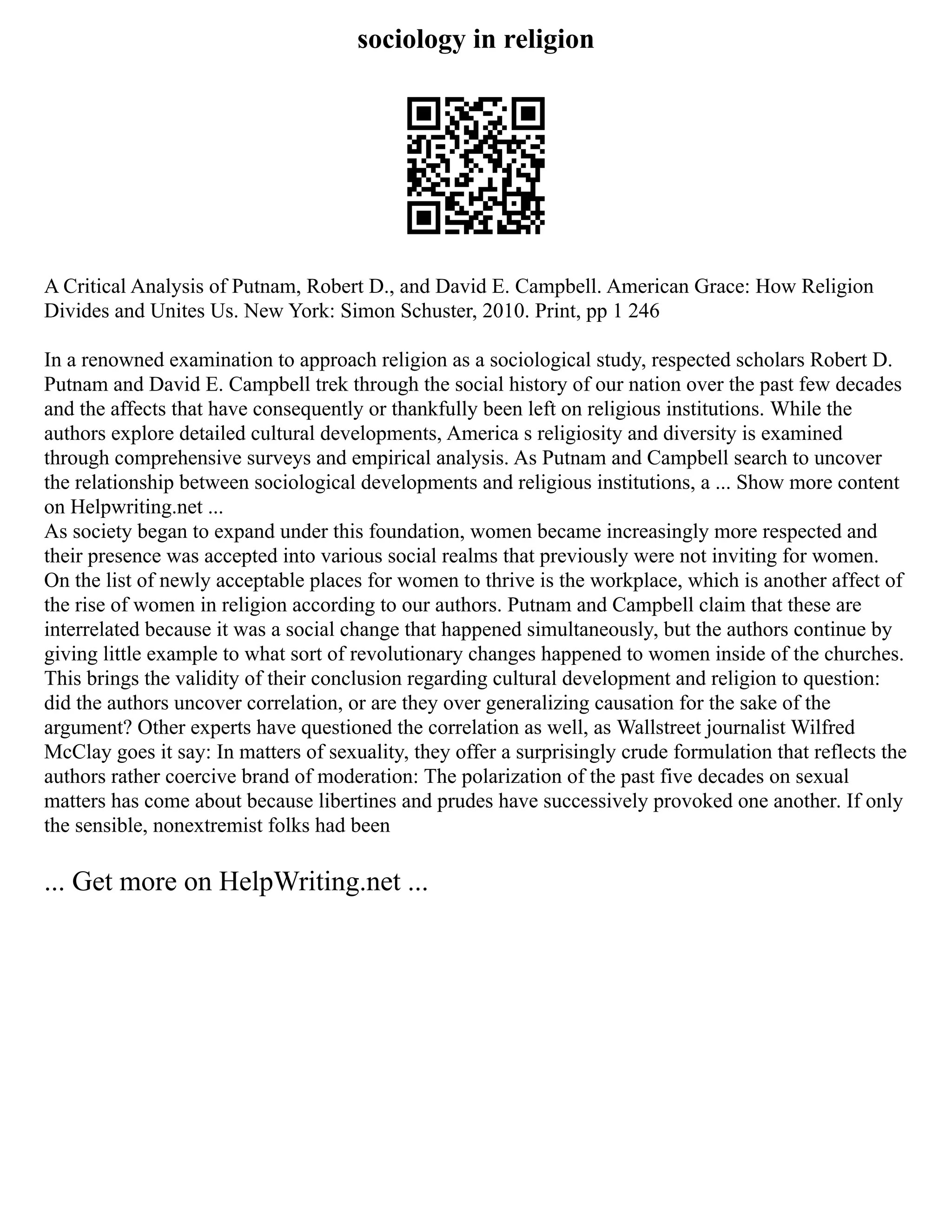 sociology in religion
A Critical Analysis of Putnam, Robert D., and David E. Campbell. American Grace: How Religion
Divides and Unites Us. New York: Simon Schuster, 2010. Print, pp 1 246
In a renowned examination to approach religion as a sociological study, respected scholars Robert D.
Putnam and David E. Campbell trek through the social history of our nation over the past few decades
and the affects that have consequently or thankfully been left on religious institutions. While the
authors explore detailed cultural developments, America s religiosity and diversity is examined
through comprehensive surveys and empirical analysis. As Putnam and Campbell search to uncover
the relationship between sociological developments and religious institutions, a ... Show more content
on Helpwriting.net ...
As society began to expand under this foundation, women became increasingly more respected and
their presence was accepted into various social realms that previously were not inviting for women.
On the list of newly acceptable places for women to thrive is the workplace, which is another affect of
the rise of women in religion according to our authors. Putnam and Campbell claim that these are
interrelated because it was a social change that happened simultaneously, but the authors continue by
giving little example to what sort of revolutionary changes happened to women inside of the churches.
This brings the validity of their conclusion regarding cultural development and religion to question:
did the authors uncover correlation, or are they over generalizing causation for the sake of the
argument? Other experts have questioned the correlation as well, as Wallstreet journalist Wilfred
McClay goes it say: In matters of sexuality, they offer a surprisingly crude formulation that reflects the
authors rather coercive brand of moderation: The polarization of the past five decades on sexual
matters has come about because libertines and prudes have successively provoked one another. If only
the sensible, nonextremist folks had been
... Get more on HelpWriting.net ...
 