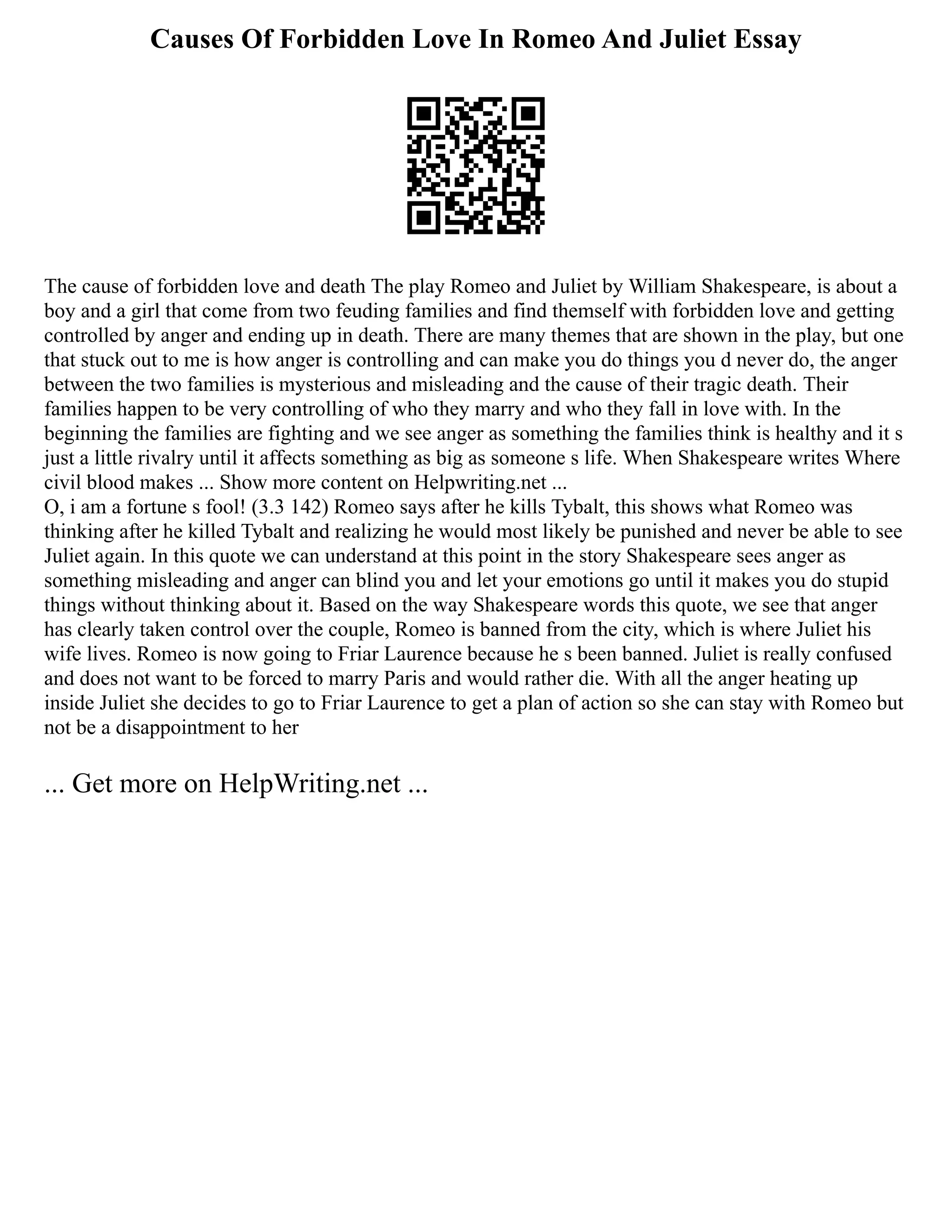 Causes Of Forbidden Love In Romeo And Juliet Essay
The cause of forbidden love and death The play Romeo and Juliet by William Shakespeare, is about a
boy and a girl that come from two feuding families and find themself with forbidden love and getting
controlled by anger and ending up in death. There are many themes that are shown in the play, but one
that stuck out to me is how anger is controlling and can make you do things you d never do, the anger
between the two families is mysterious and misleading and the cause of their tragic death. Their
families happen to be very controlling of who they marry and who they fall in love with. In the
beginning the families are fighting and we see anger as something the families think is healthy and it s
just a little rivalry until it affects something as big as someone s life. When Shakespeare writes Where
civil blood makes ... Show more content on Helpwriting.net ...
O, i am a fortune s fool! (3.3 142) Romeo says after he kills Tybalt, this shows what Romeo was
thinking after he killed Tybalt and realizing he would most likely be punished and never be able to see
Juliet again. In this quote we can understand at this point in the story Shakespeare sees anger as
something misleading and anger can blind you and let your emotions go until it makes you do stupid
things without thinking about it. Based on the way Shakespeare words this quote, we see that anger
has clearly taken control over the couple, Romeo is banned from the city, which is where Juliet his
wife lives. Romeo is now going to Friar Laurence because he s been banned. Juliet is really confused
and does not want to be forced to marry Paris and would rather die. With all the anger heating up
inside Juliet she decides to go to Friar Laurence to get a plan of action so she can stay with Romeo but
not be a disappointment to her
... Get more on HelpWriting.net ...
 