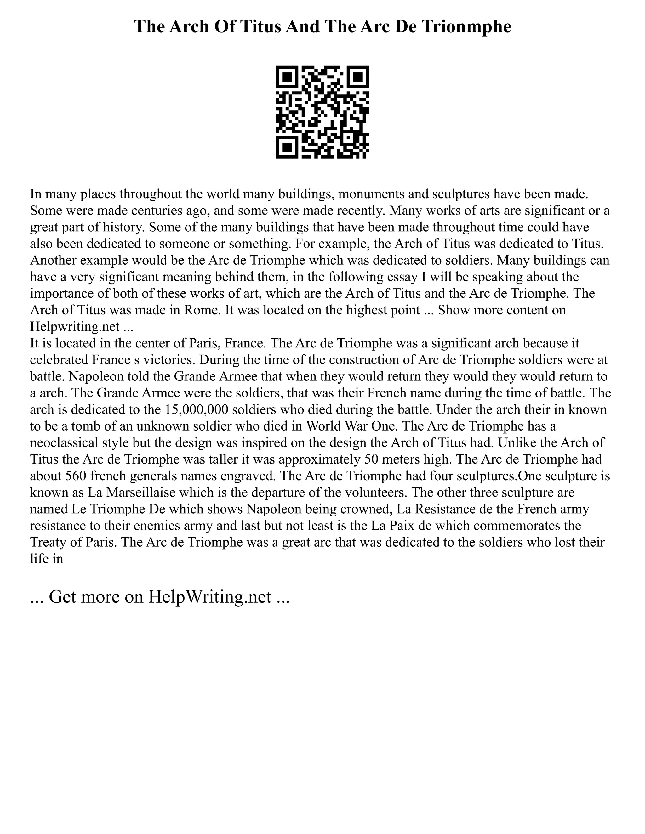 The Arch Of Titus And The Arc De Trionmphe
In many places throughout the world many buildings, monuments and sculptures have been made.
Some were made centuries ago, and some were made recently. Many works of arts are significant or a
great part of history. Some of the many buildings that have been made throughout time could have
also been dedicated to someone or something. For example, the Arch of Titus was dedicated to Titus.
Another example would be the Arc de Triomphe which was dedicated to soldiers. Many buildings can
have a very significant meaning behind them, in the following essay I will be speaking about the
importance of both of these works of art, which are the Arch of Titus and the Arc de Triomphe. The
Arch of Titus was made in Rome. It was located on the highest point ... Show more content on
Helpwriting.net ...
It is located in the center of Paris, France. The Arc de Triomphe was a significant arch because it
celebrated France s victories. During the time of the construction of Arc de Triomphe soldiers were at
battle. Napoleon told the Grande Armee that when they would return they would they would return to
a arch. The Grande Armee were the soldiers, that was their French name during the time of battle. The
arch is dedicated to the 15,000,000 soldiers who died during the battle. Under the arch their in known
to be a tomb of an unknown soldier who died in World War One. The Arc de Triomphe has a
neoclassical style but the design was inspired on the design the Arch of Titus had. Unlike the Arch of
Titus the Arc de Triomphe was taller it was approximately 50 meters high. The Arc de Triomphe had
about 560 french generals names engraved. The Arc de Triomphe had four sculptures.One sculpture is
known as La Marseillaise which is the departure of the volunteers. The other three sculpture are
named Le Triomphe De which shows Napoleon being crowned, La Resistance de the French army
resistance to their enemies army and last but not least is the La Paix de which commemorates the
Treaty of Paris. The Arc de Triomphe was a great arc that was dedicated to the soldiers who lost their
life in
... Get more on HelpWriting.net ...
 