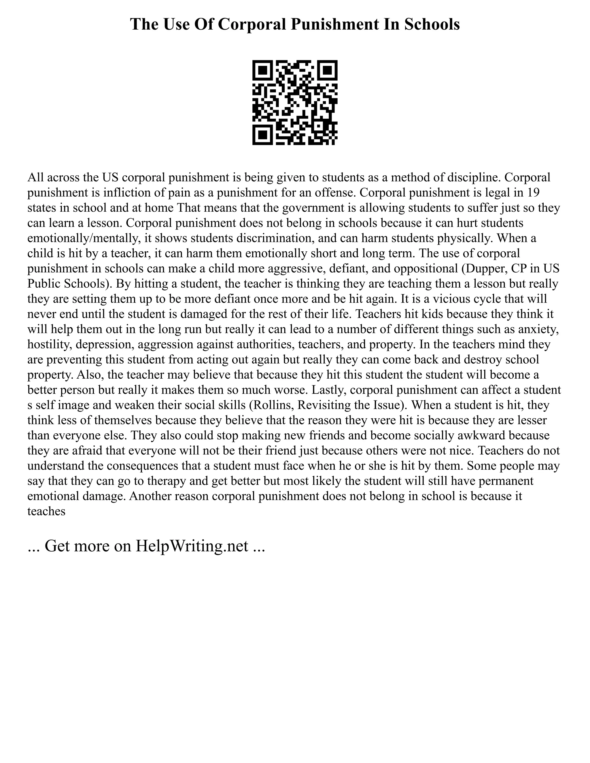 The Use Of Corporal Punishment In Schools
All across the US corporal punishment is being given to students as a method of discipline. Corporal
punishment is infliction of pain as a punishment for an offense. Corporal punishment is legal in 19
states in school and at home That means that the government is allowing students to suffer just so they
can learn a lesson. Corporal punishment does not belong in schools because it can hurt students
emotionally/mentally, it shows students discrimination, and can harm students physically. When a
child is hit by a teacher, it can harm them emotionally short and long term. The use of corporal
punishment in schools can make a child more aggressive, defiant, and oppositional (Dupper, CP in US
Public Schools). By hitting a student, the teacher is thinking they are teaching them a lesson but really
they are setting them up to be more defiant once more and be hit again. It is a vicious cycle that will
never end until the student is damaged for the rest of their life. Teachers hit kids because they think it
will help them out in the long run but really it can lead to a number of different things such as anxiety,
hostility, depression, aggression against authorities, teachers, and property. In the teachers mind they
are preventing this student from acting out again but really they can come back and destroy school
property. Also, the teacher may believe that because they hit this student the student will become a
better person but really it makes them so much worse. Lastly, corporal punishment can affect a student
s self image and weaken their social skills (Rollins, Revisiting the Issue). When a student is hit, they
think less of themselves because they believe that the reason they were hit is because they are lesser
than everyone else. They also could stop making new friends and become socially awkward because
they are afraid that everyone will not be their friend just because others were not nice. Teachers do not
understand the consequences that a student must face when he or she is hit by them. Some people may
say that they can go to therapy and get better but most likely the student will still have permanent
emotional damage. Another reason corporal punishment does not belong in school is because it
teaches
... Get more on HelpWriting.net ...
 