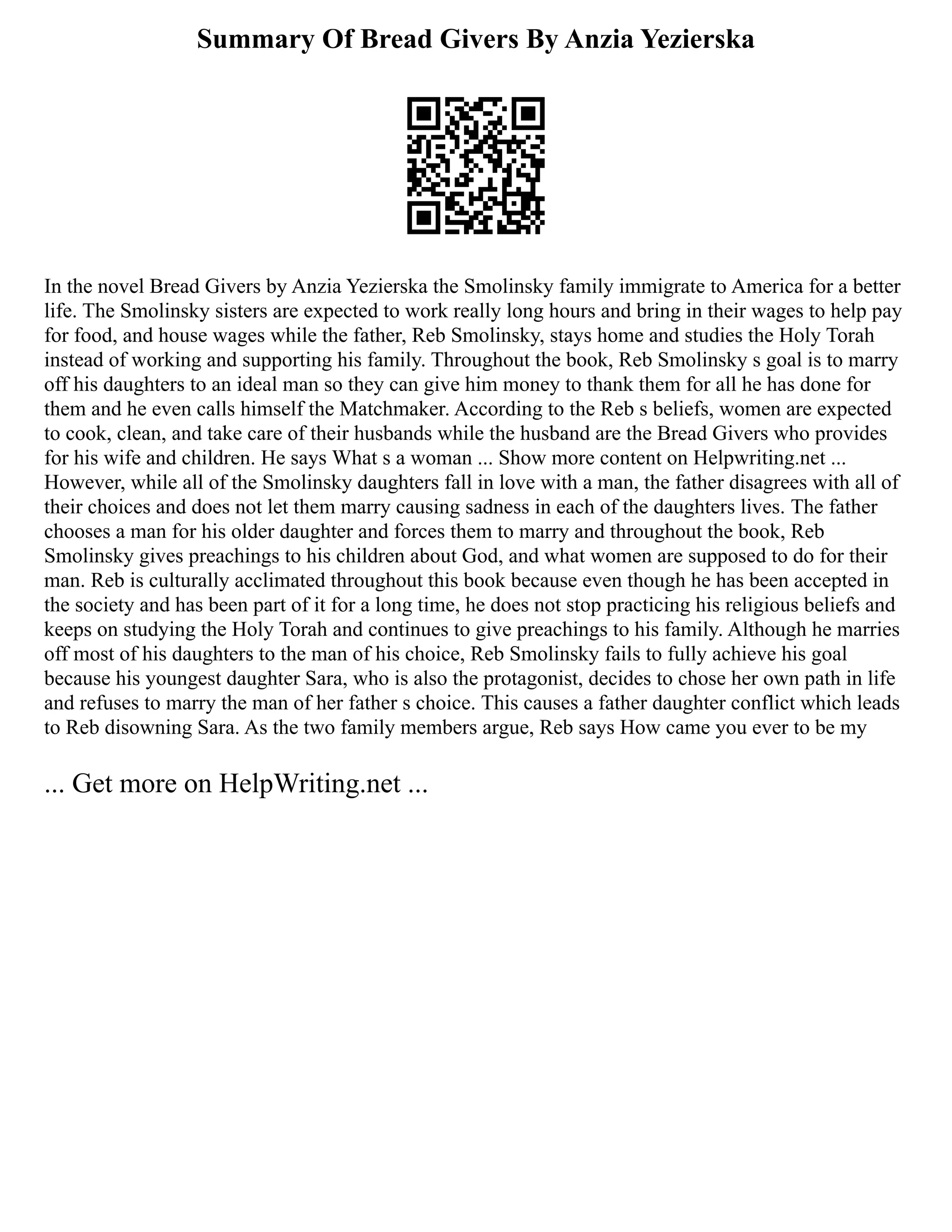 Summary Of Bread Givers By Anzia Yezierska
In the novel Bread Givers by Anzia Yezierska the Smolinsky family immigrate to America for a better
life. The Smolinsky sisters are expected to work really long hours and bring in their wages to help pay
for food, and house wages while the father, Reb Smolinsky, stays home and studies the Holy Torah
instead of working and supporting his family. Throughout the book, Reb Smolinsky s goal is to marry
off his daughters to an ideal man so they can give him money to thank them for all he has done for
them and he even calls himself the Matchmaker. According to the Reb s beliefs, women are expected
to cook, clean, and take care of their husbands while the husband are the Bread Givers who provides
for his wife and children. He says What s a woman ... Show more content on Helpwriting.net ...
However, while all of the Smolinsky daughters fall in love with a man, the father disagrees with all of
their choices and does not let them marry causing sadness in each of the daughters lives. The father
chooses a man for his older daughter and forces them to marry and throughout the book, Reb
Smolinsky gives preachings to his children about God, and what women are supposed to do for their
man. Reb is culturally acclimated throughout this book because even though he has been accepted in
the society and has been part of it for a long time, he does not stop practicing his religious beliefs and
keeps on studying the Holy Torah and continues to give preachings to his family. Although he marries
off most of his daughters to the man of his choice, Reb Smolinsky fails to fully achieve his goal
because his youngest daughter Sara, who is also the protagonist, decides to chose her own path in life
and refuses to marry the man of her father s choice. This causes a father daughter conflict which leads
to Reb disowning Sara. As the two family members argue, Reb says How came you ever to be my
... Get more on HelpWriting.net ...
 