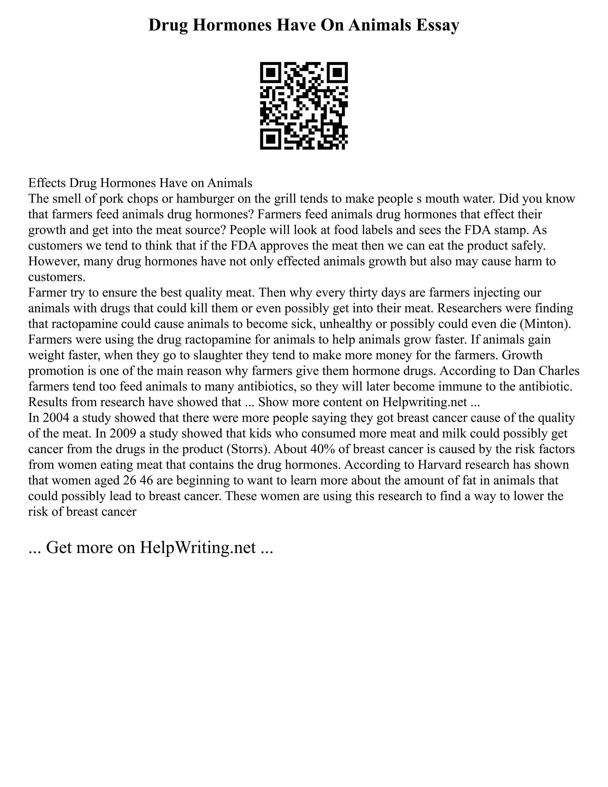 Drug Hormones Have On Animals Essay
Effects Drug Hormones Have on Animals
The smell of pork chops or hamburger on the grill tends to make people s mouth water. Did you know
that farmers feed animals drug hormones? Farmers feed animals drug hormones that effect their
growth and get into the meat source? People will look at food labels and sees the FDA stamp. As
customers we tend to think that if the FDA approves the meat then we can eat the product safely.
However, many drug hormones have not only effected animals growth but also may cause harm to
customers.
Farmer try to ensure the best quality meat. Then why every thirty days are farmers injecting our
animals with drugs that could kill them or even possibly get into their meat. Researchers were finding
that ractopamine could cause animals to become sick, unhealthy or possibly could even die (Minton).
Farmers were using the drug ractopamine for animals to help animals grow faster. If animals gain
weight faster, when they go to slaughter they tend to make more money for the farmers. Growth
promotion is one of the main reason why farmers give them hormone drugs. According to Dan Charles
farmers tend too feed animals to many antibiotics, so they will later become immune to the antibiotic.
Results from research have showed that ... Show more content on Helpwriting.net ...
In 2004 a study showed that there were more people saying they got breast cancer cause of the quality
of the meat. In 2009 a study showed that kids who consumed more meat and milk could possibly get
cancer from the drugs in the product (Storrs). About 40% of breast cancer is caused by the risk factors
from women eating meat that contains the drug hormones. According to Harvard research has shown
that women aged 26 46 are beginning to want to learn more about the amount of fat in animals that
could possibly lead to breast cancer. These women are using this research to find a way to lower the
risk of breast cancer
... Get more on HelpWriting.net ...
 