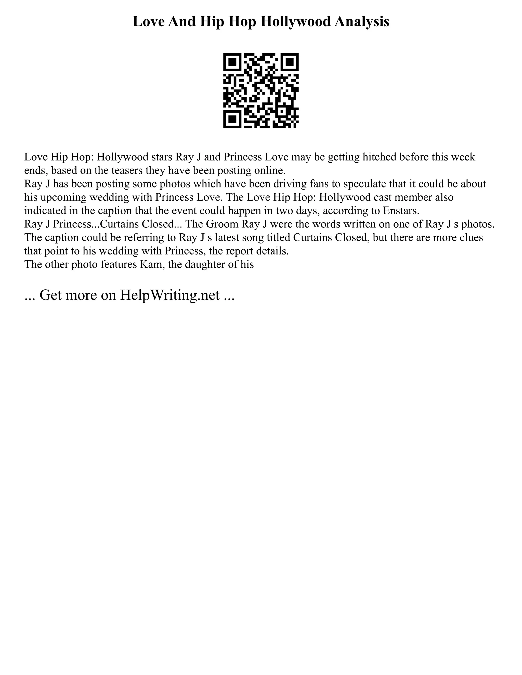 Love And Hip Hop Hollywood Analysis
Love Hip Hop: Hollywood stars Ray J and Princess Love may be getting hitched before this week
ends, based on the teasers they have been posting online.
Ray J has been posting some photos which have been driving fans to speculate that it could be about
his upcoming wedding with Princess Love. The Love Hip Hop: Hollywood cast member also
indicated in the caption that the event could happen in two days, according to Enstars.
Ray J Princess...Curtains Closed... The Groom Ray J were the words written on one of Ray J s photos.
The caption could be referring to Ray J s latest song titled Curtains Closed, but there are more clues
that point to his wedding with Princess, the report details.
The other photo features Kam, the daughter of his
... Get more on HelpWriting.net ...
 