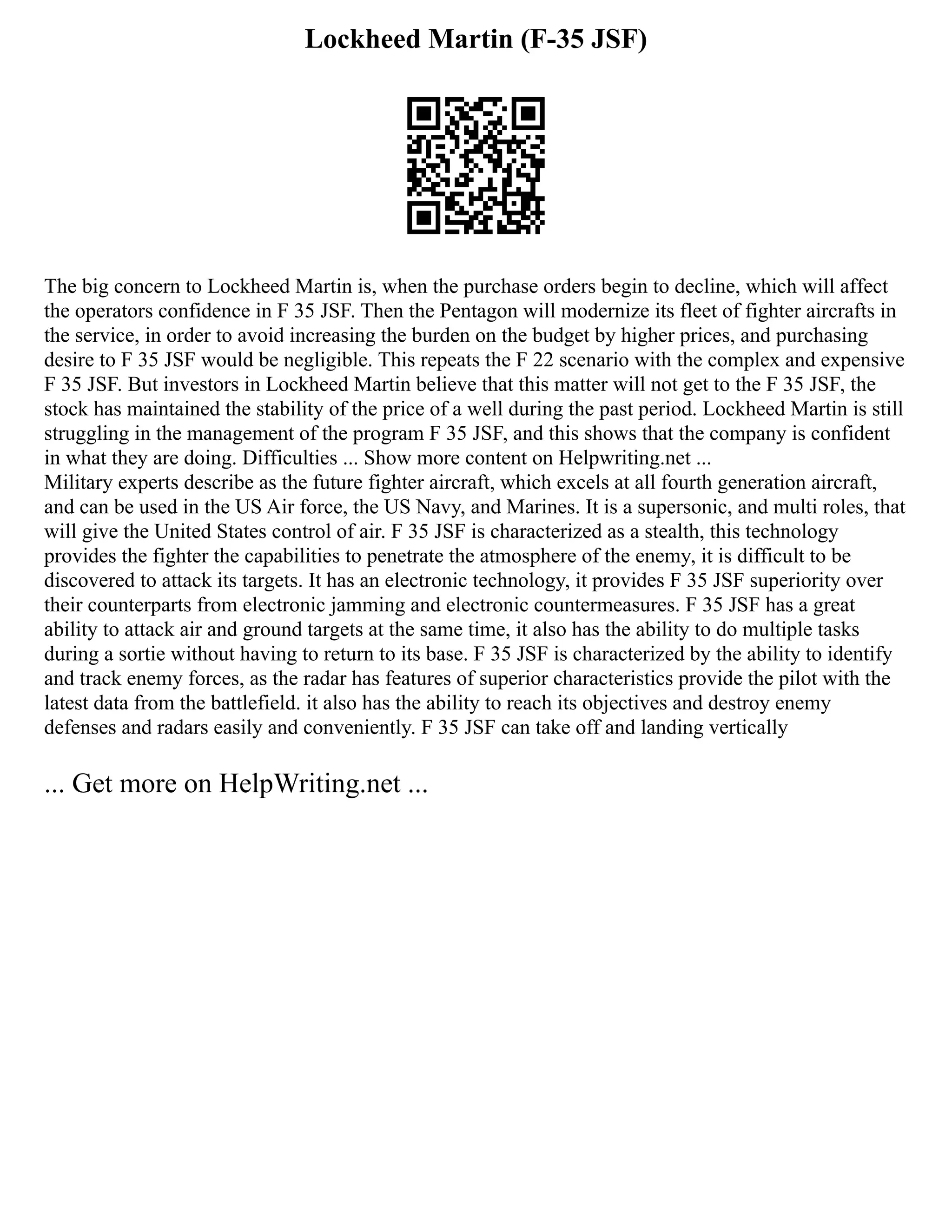 Lockheed Martin (F-35 JSF)
The big concern to Lockheed Martin is, when the purchase orders begin to decline, which will affect
the operators confidence in F 35 JSF. Then the Pentagon will modernize its fleet of fighter aircrafts in
the service, in order to avoid increasing the burden on the budget by higher prices, and purchasing
desire to F 35 JSF would be negligible. This repeats the F 22 scenario with the complex and expensive
F 35 JSF. But investors in Lockheed Martin believe that this matter will not get to the F 35 JSF, the
stock has maintained the stability of the price of a well during the past period. Lockheed Martin is still
struggling in the management of the program F 35 JSF, and this shows that the company is confident
in what they are doing. Difficulties ... Show more content on Helpwriting.net ...
Military experts describe as the future fighter aircraft, which excels at all fourth generation aircraft,
and can be used in the US Air force, the US Navy, and Marines. It is a supersonic, and multi roles, that
will give the United States control of air. F 35 JSF is characterized as a stealth, this technology
provides the fighter the capabilities to penetrate the atmosphere of the enemy, it is difficult to be
discovered to attack its targets. It has an electronic technology, it provides F 35 JSF superiority over
their counterparts from electronic jamming and electronic countermeasures. F 35 JSF has a great
ability to attack air and ground targets at the same time, it also has the ability to do multiple tasks
during a sortie without having to return to its base. F 35 JSF is characterized by the ability to identify
and track enemy forces, as the radar has features of superior characteristics provide the pilot with the
latest data from the battlefield. it also has the ability to reach its objectives and destroy enemy
defenses and radars easily and conveniently. F 35 JSF can take off and landing vertically
... Get more on HelpWriting.net ...
 
