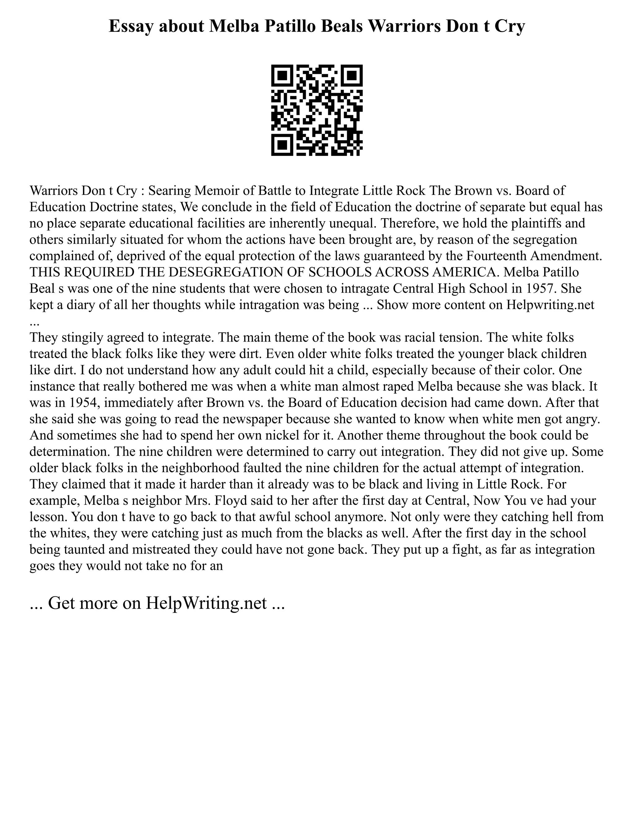 Essay about Melba Patillo Beals Warriors Don t Cry
Warriors Don t Cry : Searing Memoir of Battle to Integrate Little Rock The Brown vs. Board of
Education Doctrine states, We conclude in the field of Education the doctrine of separate but equal has
no place separate educational facilities are inherently unequal. Therefore, we hold the plaintiffs and
others similarly situated for whom the actions have been brought are, by reason of the segregation
complained of, deprived of the equal protection of the laws guaranteed by the Fourteenth Amendment.
THIS REQUIRED THE DESEGREGATION OF SCHOOLS ACROSS AMERICA. Melba Patillo
Beal s was one of the nine students that were chosen to intragate Central High School in 1957. She
kept a diary of all her thoughts while intragation was being ... Show more content on Helpwriting.net
...
They stingily agreed to integrate. The main theme of the book was racial tension. The white folks
treated the black folks like they were dirt. Even older white folks treated the younger black children
like dirt. I do not understand how any adult could hit a child, especially because of their color. One
instance that really bothered me was when a white man almost raped Melba because she was black. It
was in 1954, immediately after Brown vs. the Board of Education decision had came down. After that
she said she was going to read the newspaper because she wanted to know when white men got angry.
And sometimes she had to spend her own nickel for it. Another theme throughout the book could be
determination. The nine children were determined to carry out integration. They did not give up. Some
older black folks in the neighborhood faulted the nine children for the actual attempt of integration.
They claimed that it made it harder than it already was to be black and living in Little Rock. For
example, Melba s neighbor Mrs. Floyd said to her after the first day at Central, Now You ve had your
lesson. You don t have to go back to that awful school anymore. Not only were they catching hell from
the whites, they were catching just as much from the blacks as well. After the first day in the school
being taunted and mistreated they could have not gone back. They put up a fight, as far as integration
goes they would not take no for an
... Get more on HelpWriting.net ...
 