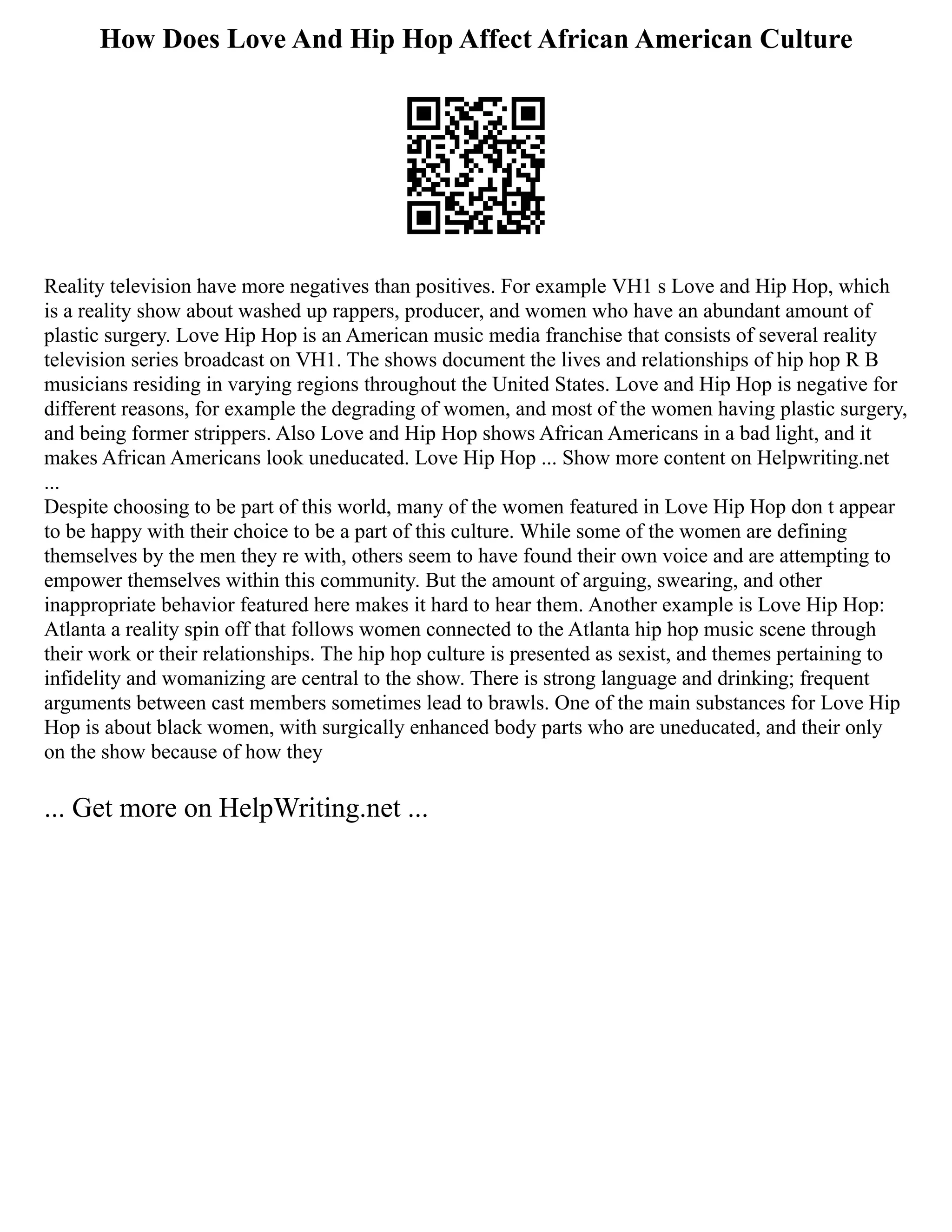 How Does Love And Hip Hop Affect African American Culture
Reality television have more negatives than positives. For example VH1 s Love and Hip Hop, which
is a reality show about washed up rappers, producer, and women who have an abundant amount of
plastic surgery. Love Hip Hop is an American music media franchise that consists of several reality
television series broadcast on VH1. The shows document the lives and relationships of hip hop R B
musicians residing in varying regions throughout the United States. Love and Hip Hop is negative for
different reasons, for example the degrading of women, and most of the women having plastic surgery,
and being former strippers. Also Love and Hip Hop shows African Americans in a bad light, and it
makes African Americans look uneducated. Love Hip Hop ... Show more content on Helpwriting.net
...
Despite choosing to be part of this world, many of the women featured in Love Hip Hop don t appear
to be happy with their choice to be a part of this culture. While some of the women are defining
themselves by the men they re with, others seem to have found their own voice and are attempting to
empower themselves within this community. But the amount of arguing, swearing, and other
inappropriate behavior featured here makes it hard to hear them. Another example is Love Hip Hop:
Atlanta a reality spin off that follows women connected to the Atlanta hip hop music scene through
their work or their relationships. The hip hop culture is presented as sexist, and themes pertaining to
infidelity and womanizing are central to the show. There is strong language and drinking; frequent
arguments between cast members sometimes lead to brawls. One of the main substances for Love Hip
Hop is about black women, with surgically enhanced body parts who are uneducated, and their only
on the show because of how they
... Get more on HelpWriting.net ...
 