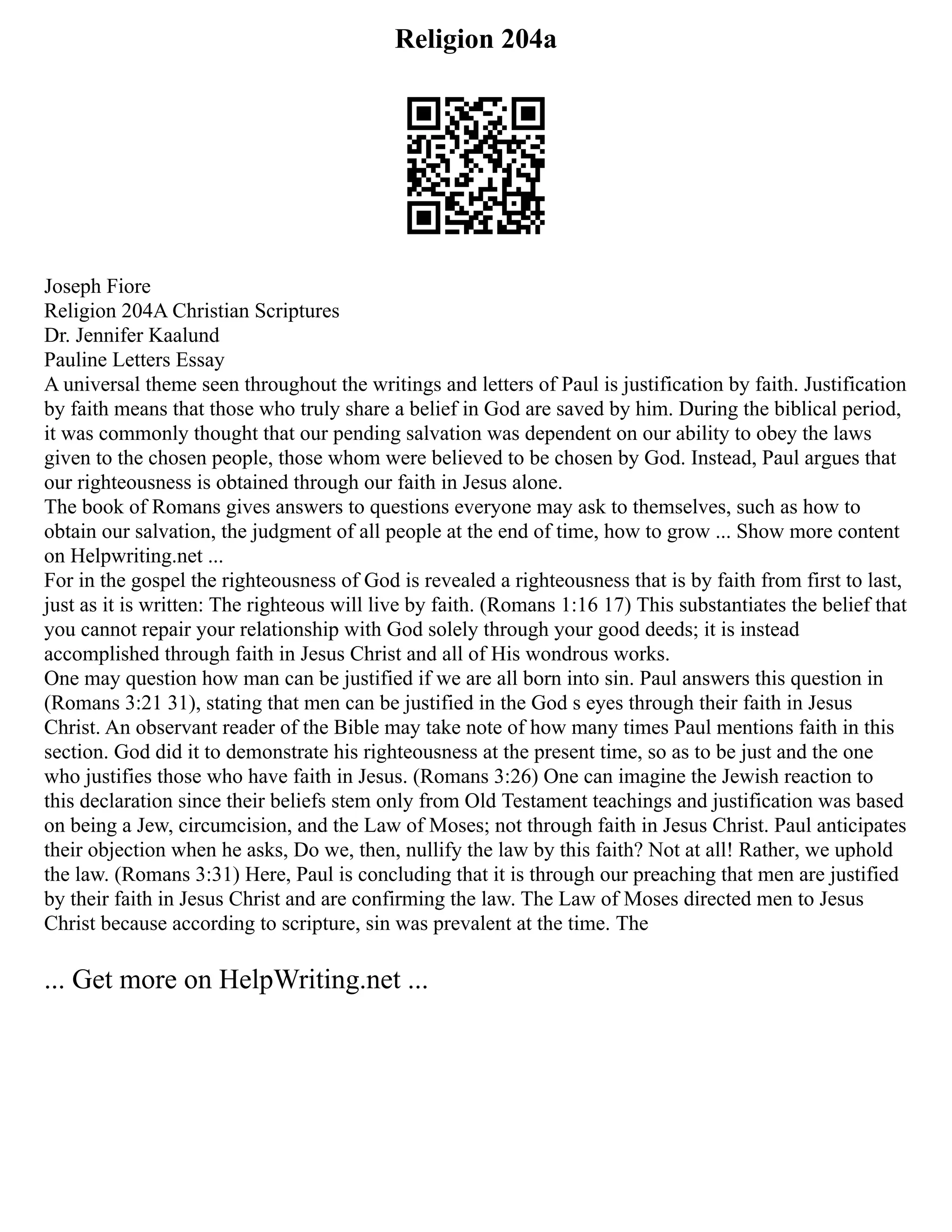 Religion 204a
Joseph Fiore
Religion 204A Christian Scriptures
Dr. Jennifer Kaalund
Pauline Letters Essay
A universal theme seen throughout the writings and letters of Paul is justification by faith. Justification
by faith means that those who truly share a belief in God are saved by him. During the biblical period,
it was commonly thought that our pending salvation was dependent on our ability to obey the laws
given to the chosen people, those whom were believed to be chosen by God. Instead, Paul argues that
our righteousness is obtained through our faith in Jesus alone.
The book of Romans gives answers to questions everyone may ask to themselves, such as how to
obtain our salvation, the judgment of all people at the end of time, how to grow ... Show more content
on Helpwriting.net ...
For in the gospel the righteousness of God is revealed a righteousness that is by faith from first to last,
just as it is written: The righteous will live by faith. (Romans 1:16 17) This substantiates the belief that
you cannot repair your relationship with God solely through your good deeds; it is instead
accomplished through faith in Jesus Christ and all of His wondrous works.
One may question how man can be justified if we are all born into sin. Paul answers this question in
(Romans 3:21 31), stating that men can be justified in the God s eyes through their faith in Jesus
Christ. An observant reader of the Bible may take note of how many times Paul mentions faith in this
section. God did it to demonstrate his righteousness at the present time, so as to be just and the one
who justifies those who have faith in Jesus. (Romans 3:26) One can imagine the Jewish reaction to
this declaration since their beliefs stem only from Old Testament teachings and justification was based
on being a Jew, circumcision, and the Law of Moses; not through faith in Jesus Christ. Paul anticipates
their objection when he asks, Do we, then, nullify the law by this faith? Not at all! Rather, we uphold
the law. (Romans 3:31) Here, Paul is concluding that it is through our preaching that men are justified
by their faith in Jesus Christ and are confirming the law. The Law of Moses directed men to Jesus
Christ because according to scripture, sin was prevalent at the time. The
... Get more on HelpWriting.net ...
 