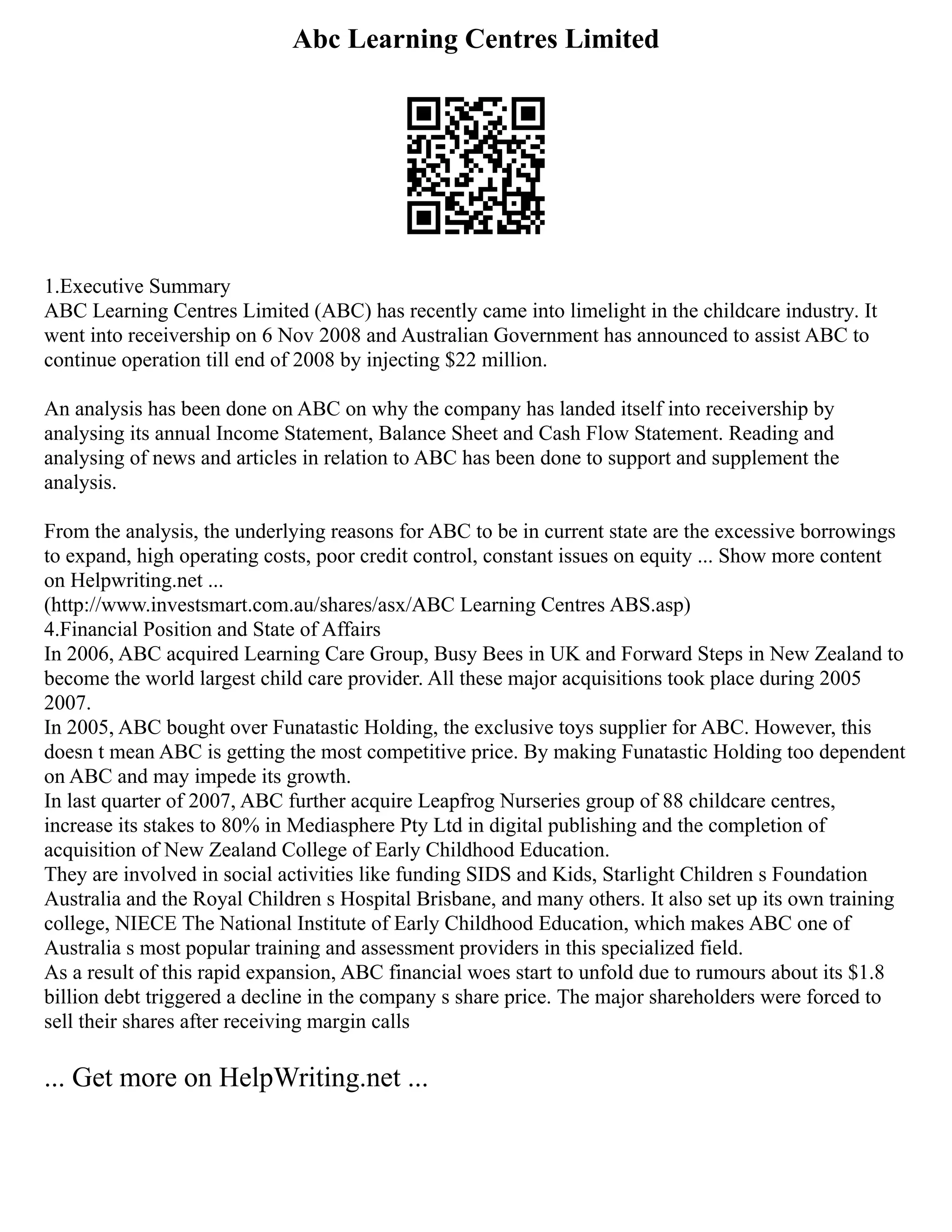 Abc Learning Centres Limited
1.Executive Summary
ABC Learning Centres Limited (ABC) has recently came into limelight in the childcare industry. It
went into receivership on 6 Nov 2008 and Australian Government has announced to assist ABC to
continue operation till end of 2008 by injecting $22 million.
An analysis has been done on ABC on why the company has landed itself into receivership by
analysing its annual Income Statement, Balance Sheet and Cash Flow Statement. Reading and
analysing of news and articles in relation to ABC has been done to support and supplement the
analysis.
From the analysis, the underlying reasons for ABC to be in current state are the excessive borrowings
to expand, high operating costs, poor credit control, constant issues on equity ... Show more content
on Helpwriting.net ...
(http://www.investsmart.com.au/shares/asx/ABC Learning Centres ABS.asp)
4.Financial Position and State of Affairs
In 2006, ABC acquired Learning Care Group, Busy Bees in UK and Forward Steps in New Zealand to
become the world largest child care provider. All these major acquisitions took place during 2005
2007.
In 2005, ABC bought over Funatastic Holding, the exclusive toys supplier for ABC. However, this
doesn t mean ABC is getting the most competitive price. By making Funatastic Holding too dependent
on ABC and may impede its growth.
In last quarter of 2007, ABC further acquire Leapfrog Nurseries group of 88 childcare centres,
increase its stakes to 80% in Mediasphere Pty Ltd in digital publishing and the completion of
acquisition of New Zealand College of Early Childhood Education.
They are involved in social activities like funding SIDS and Kids, Starlight Children s Foundation
Australia and the Royal Children s Hospital Brisbane, and many others. It also set up its own training
college, NIECE The National Institute of Early Childhood Education, which makes ABC one of
Australia s most popular training and assessment providers in this specialized field.
As a result of this rapid expansion, ABC financial woes start to unfold due to rumours about its $1.8
billion debt triggered a decline in the company s share price. The major shareholders were forced to
sell their shares after receiving margin calls
... Get more on HelpWriting.net ...
 