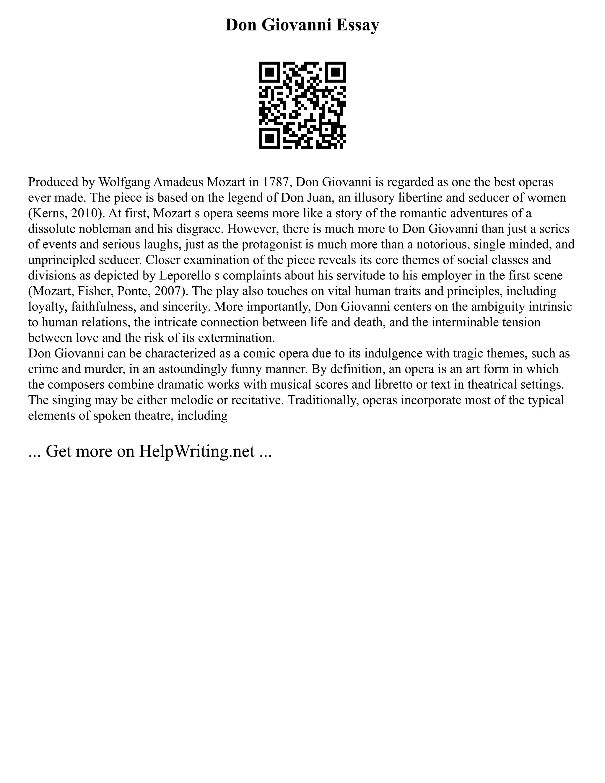 Don Giovanni Essay
Produced by Wolfgang Amadeus Mozart in 1787, Don Giovanni is regarded as one the best operas
ever made. The piece is based on the legend of Don Juan, an illusory libertine and seducer of women
(Kerns, 2010). At first, Mozart s opera seems more like a story of the romantic adventures of a
dissolute nobleman and his disgrace. However, there is much more to Don Giovanni than just a series
of events and serious laughs, just as the protagonist is much more than a notorious, single minded, and
unprincipled seducer. Closer examination of the piece reveals its core themes of social classes and
divisions as depicted by Leporello s complaints about his servitude to his employer in the first scene
(Mozart, Fisher, Ponte, 2007). The play also touches on vital human traits and principles, including
loyalty, faithfulness, and sincerity. More importantly, Don Giovanni centers on the ambiguity intrinsic
to human relations, the intricate connection between life and death, and the interminable tension
between love and the risk of its extermination.
Don Giovanni can be characterized as a comic opera due to its indulgence with tragic themes, such as
crime and murder, in an astoundingly funny manner. By definition, an opera is an art form in which
the composers combine dramatic works with musical scores and libretto or text in theatrical settings.
The singing may be either melodic or recitative. Traditionally, operas incorporate most of the typical
elements of spoken theatre, including
... Get more on HelpWriting.net ...
 