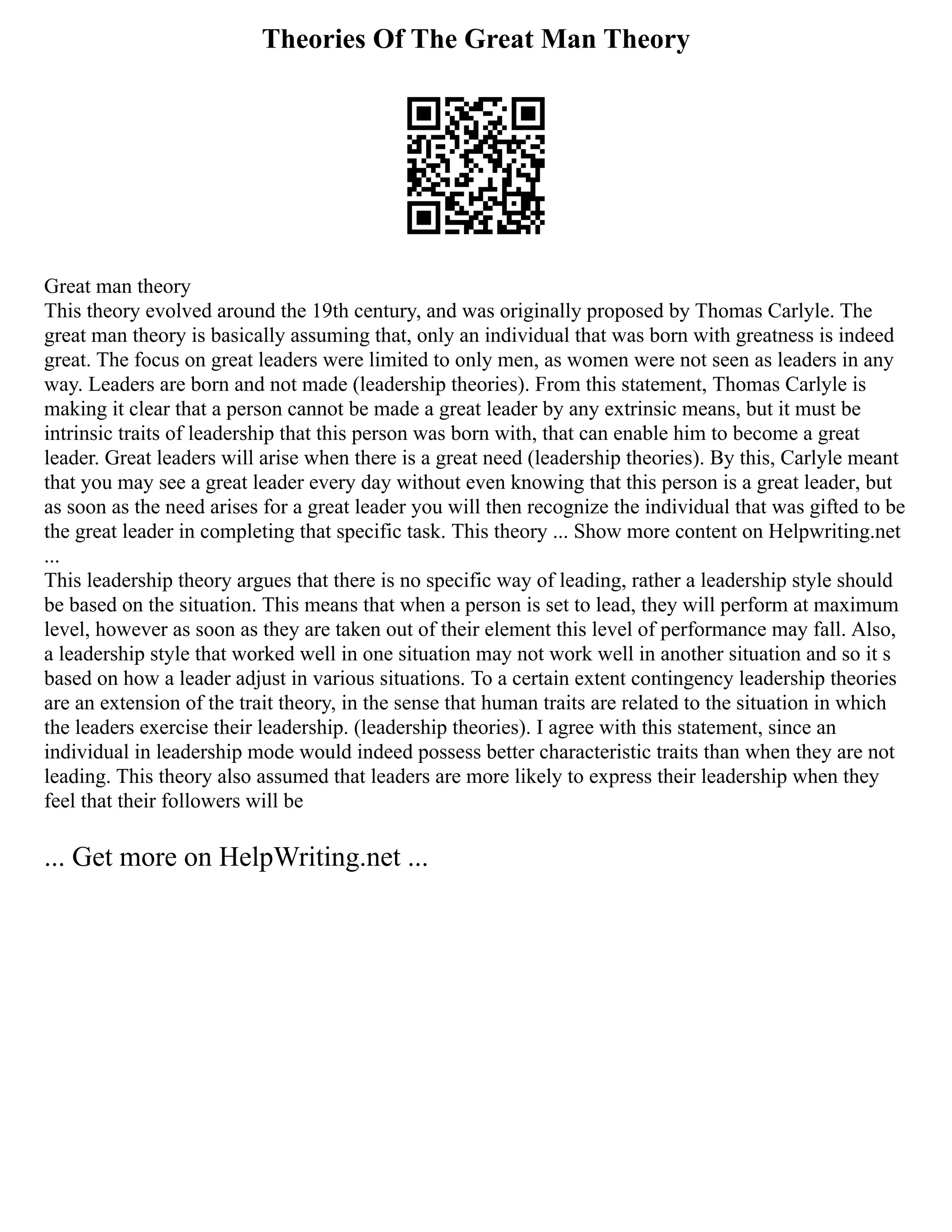 Theories Of The Great Man Theory
Great man theory
This theory evolved around the 19th century, and was originally proposed by Thomas Carlyle. The
great man theory is basically assuming that, only an individual that was born with greatness is indeed
great. The focus on great leaders were limited to only men, as women were not seen as leaders in any
way. Leaders are born and not made (leadership theories). From this statement, Thomas Carlyle is
making it clear that a person cannot be made a great leader by any extrinsic means, but it must be
intrinsic traits of leadership that this person was born with, that can enable him to become a great
leader. Great leaders will arise when there is a great need (leadership theories). By this, Carlyle meant
that you may see a great leader every day without even knowing that this person is a great leader, but
as soon as the need arises for a great leader you will then recognize the individual that was gifted to be
the great leader in completing that specific task. This theory ... Show more content on Helpwriting.net
...
This leadership theory argues that there is no specific way of leading, rather a leadership style should
be based on the situation. This means that when a person is set to lead, they will perform at maximum
level, however as soon as they are taken out of their element this level of performance may fall. Also,
a leadership style that worked well in one situation may not work well in another situation and so it s
based on how a leader adjust in various situations. To a certain extent contingency leadership theories
are an extension of the trait theory, in the sense that human traits are related to the situation in which
the leaders exercise their leadership. (leadership theories). I agree with this statement, since an
individual in leadership mode would indeed possess better characteristic traits than when they are not
leading. This theory also assumed that leaders are more likely to express their leadership when they
feel that their followers will be
... Get more on HelpWriting.net ...
 