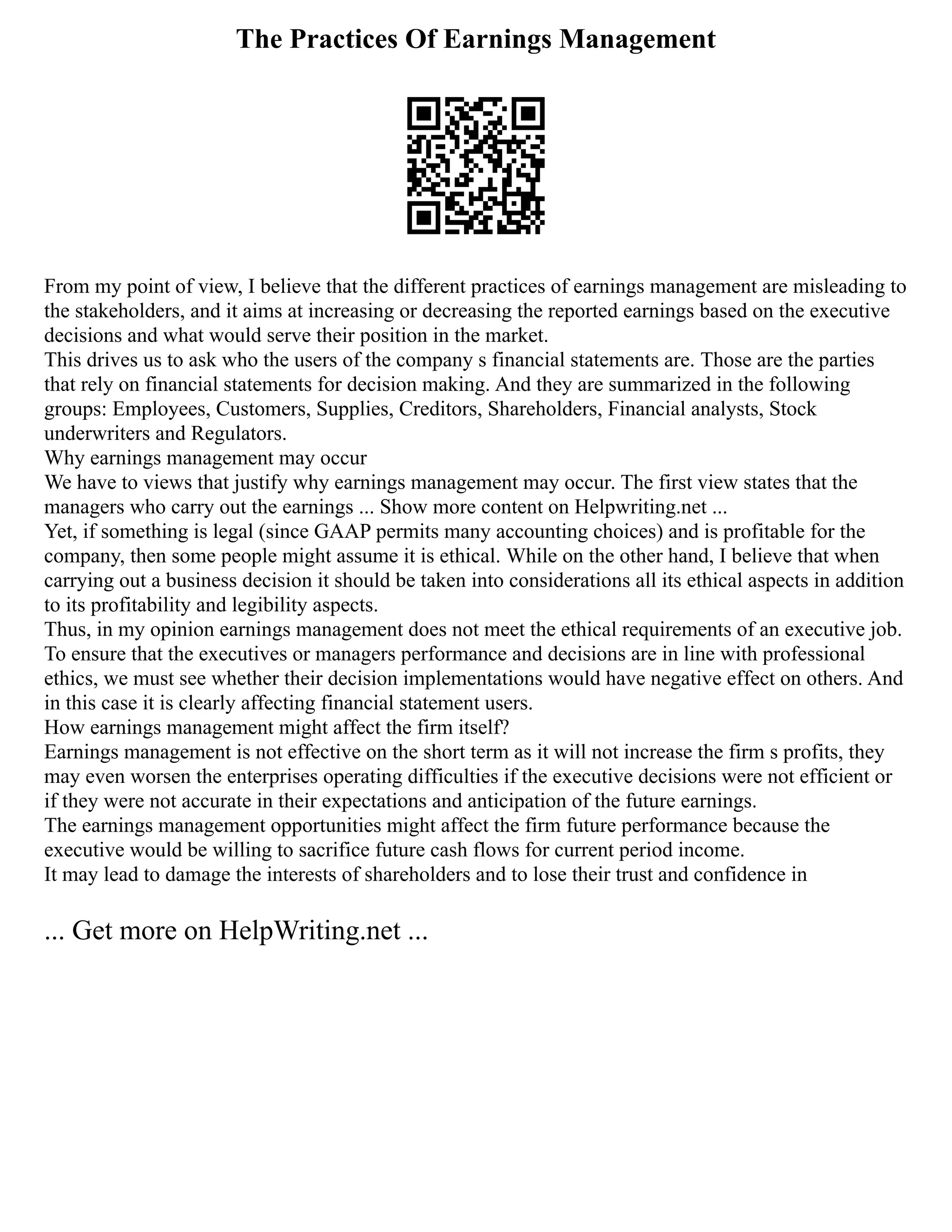 The Practices Of Earnings Management
From my point of view, I believe that the different practices of earnings management are misleading to
the stakeholders, and it aims at increasing or decreasing the reported earnings based on the executive
decisions and what would serve their position in the market.
This drives us to ask who the users of the company s financial statements are. Those are the parties
that rely on financial statements for decision making. And they are summarized in the following
groups: Employees, Customers, Supplies, Creditors, Shareholders, Financial analysts, Stock
underwriters and Regulators.
Why earnings management may occur
We have to views that justify why earnings management may occur. The first view states that the
managers who carry out the earnings ... Show more content on Helpwriting.net ...
Yet, if something is legal (since GAAP permits many accounting choices) and is profitable for the
company, then some people might assume it is ethical. While on the other hand, I believe that when
carrying out a business decision it should be taken into considerations all its ethical aspects in addition
to its profitability and legibility aspects.
Thus, in my opinion earnings management does not meet the ethical requirements of an executive job.
To ensure that the executives or managers performance and decisions are in line with professional
ethics, we must see whether their decision implementations would have negative effect on others. And
in this case it is clearly affecting financial statement users.
How earnings management might affect the firm itself?
Earnings management is not effective on the short term as it will not increase the firm s profits, they
may even worsen the enterprises operating difficulties if the executive decisions were not efficient or
if they were not accurate in their expectations and anticipation of the future earnings.
The earnings management opportunities might affect the firm future performance because the
executive would be willing to sacrifice future cash flows for current period income.
It may lead to damage the interests of shareholders and to lose their trust and confidence in
... Get more on HelpWriting.net ...
 